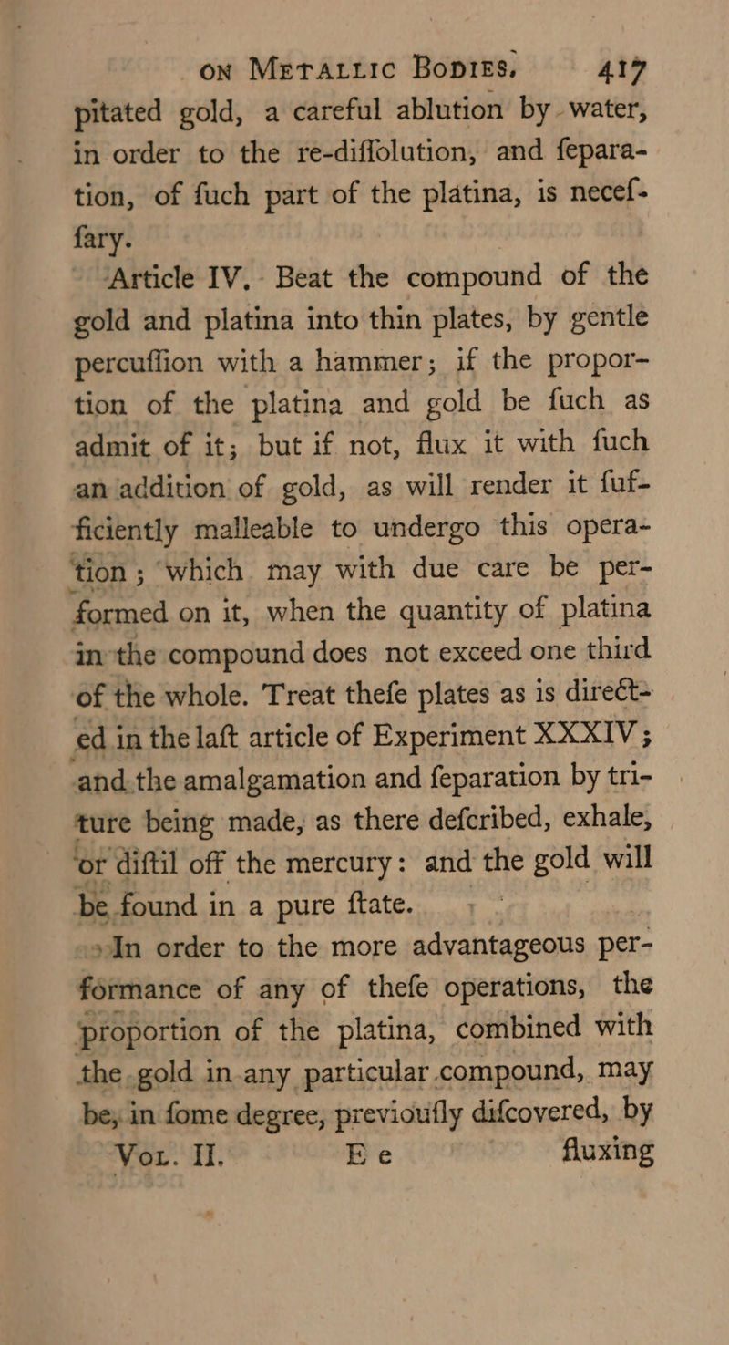 pitated gold, a careful ablution by. water, in order to the re-diffolution, and fepara- tion, of fuch part of the platina, is necef- fary. ‘Article IV, Beat the compound of the gold and platina into thin plates, by gentle percuffion with a hammer; if the propor- tion of the platina and gold be fuch as admit of it; but if not, flux it with fuch an addition of gold, as will render it fuf- ficiently malleable to undergo this opera- ‘tion ; ‘which may with due care be per- formed on it, when the quantity of platina inthe compound does not exceed one third of the whole. Treat thefe plates as is direct- ed in the laft article of Experiment XXXIV; and.the amalgamation and feparation by tri- ture being made, as there defcribed, exhale, ‘or ‘diftil off the mercury: and the gold will be. found in a pure ftate. In order to the more advantageous per- formance of any of thefe operations, the proportion of the platina, combined with the gold in-any particular. compound, may be; in fome degree, previouifly difcovered, by Vor. Ii. Ee fluxing
