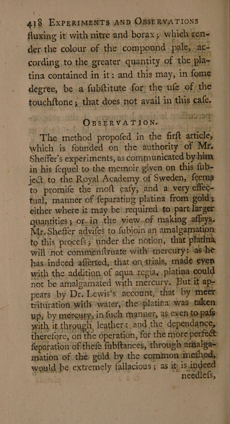 fluxing it with nitre and borax » whieh xen~ der the colour of the compound pale, .ac- cording to the greater quantity of the pla; tina contained in it: and this may, in fome degree, be a fubftitute for: the ule of the touchftone; that does not avail in this cafe, “ OBSERVATION. — The method propofed in the firft article, which is founded on the authority of Mr. Sheffer’s experiments, as communicated by-him in his fequel to the memoir given on this fub- ject, to the Royal Academy of Sweden, feems to promife the moft cafy, and a. very eff C= tual, manner of feparating platina from golds Mr. Sheffer advifes to fubjoin an amalgam to this procefs; under the notion, that platina, will ‘not comimeénfruate with! mercury: ‘ashe has indeed afférted, that en tials, made even with the addition, of aqua, regiayplatinaygould not be amalgamated with mercury. But it ap- pears by Dr. Lewis's account, that by ‘meer quantities ; or.in the view.of making .aflays. trituration witht water, theoplatina was. taken, up, by mercury, infuch manner, as,cventopafs: therefore, on the dperation, for the more perrect feparation ofitheft fabftances, ‘through amialga+) mation of thé gold by the common:method,. would be. extremely fallacious ; as it.is,indeed | needlefs,
