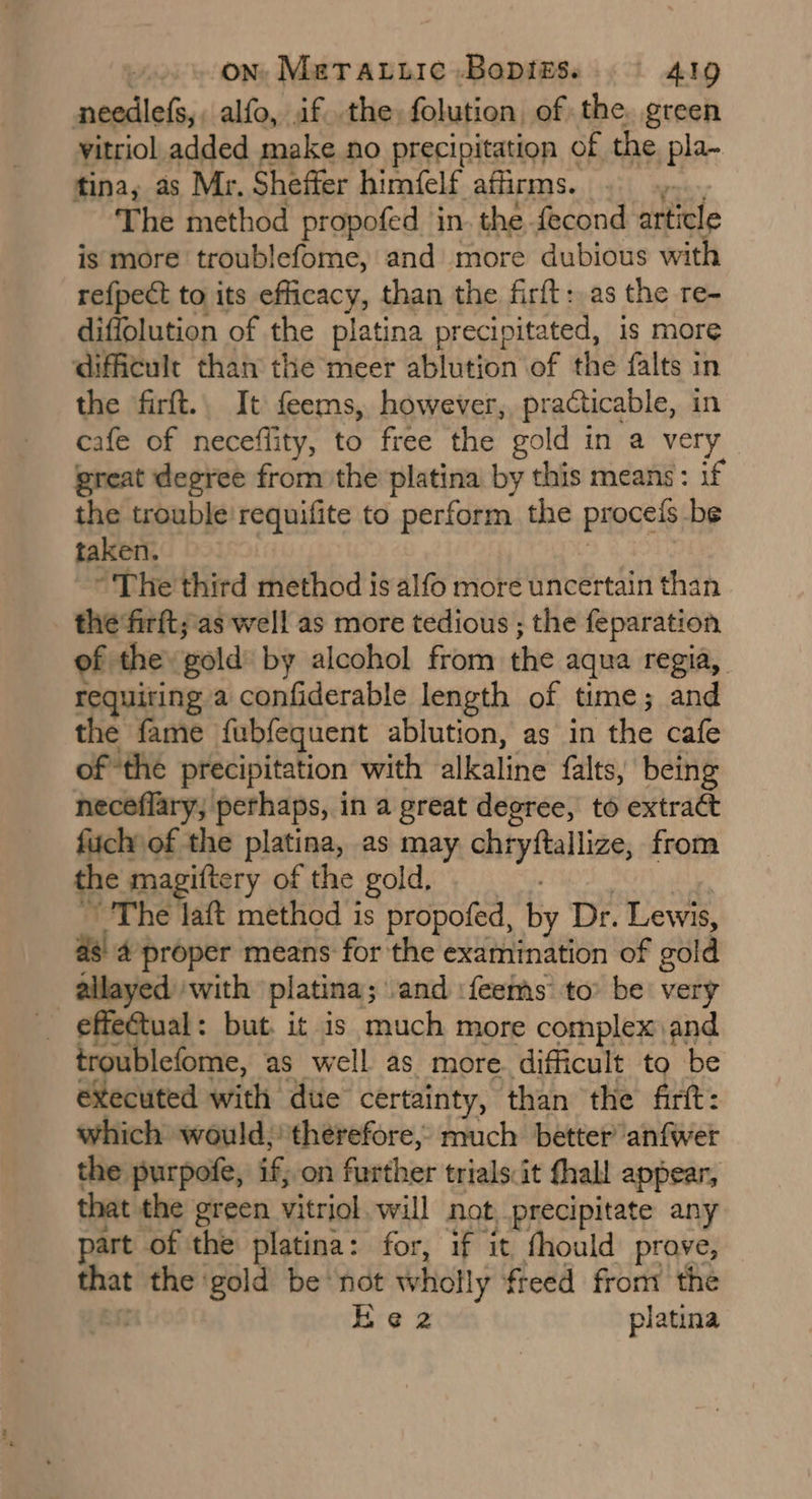 needlefs,, alfo, if the, folution, of the. green vitriol added make no precipitation of the pla- tina, as Mr. Sheffer himfelf affirms. “ The method propofed in. the fecond article is more troublefome, and more dubious with refpect to its efficacy, than the firft: as the re- diffolution of the platina precipitated, is more difficult than the meer ablution of the falts in the firft.. It feems, however, practicable, in cafe of necefflity, to free the gold in a very great degree from the platina by this means: if the trouble'requifite to perform the procels be taken. ~The third method is alfo more uncertain than the firft;as well as more tedious ; the feparation of the gold by alcohol from the aqua regia, requiring a confiderable length of time; and the fame fubfequent ablution, as in the cafe of the precipitation with alkaline falts, being neceflary, perhaps, in a great degree, to extract fuch\of the platina, as may GityAallize, from the magiftery of the gold. The laft method is propofed, By Dr. Lewis, 4 proper means for the examination of sold allayed with platina; and ifeems to’ be very effeétual: but. it is much more complex and troublefome, as well as more. difficult to be executed with due certainty, than the firt: which would, therefore, much better anfwer the purpofe, if; on further trials:it fhall appear, that the green vitriol will not precipitate any part of the platina: for, if it fhould prove, that the ‘gold be not wholly freed from the Ke 2 platina