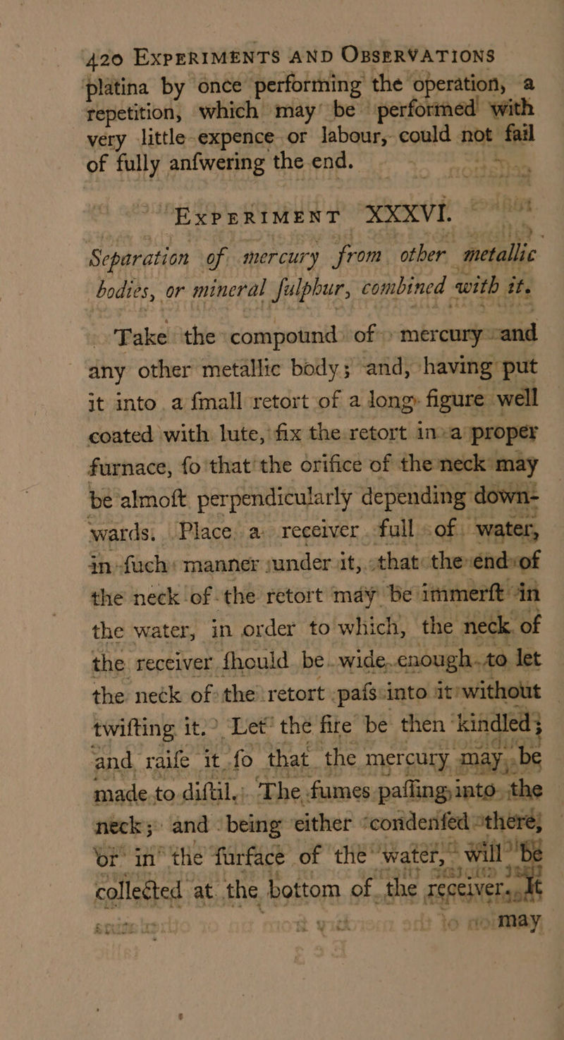 platina by once performing the operation, a repetition, which may’ be’ performed with very little expence or labour, could mt fail of fully anfwering the end. See, oe “EXPERIMENT XXXVI. : a Separation of mercury from other “metallic bodies, or mineral Julpbur, combined with it. Take the compotnd: of» mercury -and any other metallic body ; and, having put it into. a fmall retort of a long, figure well coated with lute, fix the retort inva proper furnace, fo that'the orifice of the neck: may be almoft perpendicularly depending down- wards. ‘Place, a. receiver . full. of water, in -fuch: manner | under it, that: the sendxof the neck of the retort may be’ immerft: in the water, in order to which, the neck, of the receiver fhould be.wide. enough. to let the neck ofthe retort pafs:into it’ without | twifting it. Let’ the fire be then ' kindled} and. rae it_fo that. the. mercury. may, made.to diftil.: T he. fumes paflingi into. the neck; and - being either “condenfed “there; ‘or’ in’ “the furface of thé’ water,” will” collected at. the. bottom of. the ak ents api! Si ich : » may