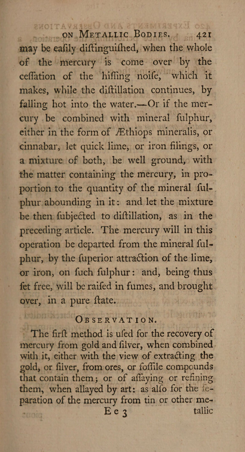 _ON. ‘Merattic Bop res. btn A@t may be ealily: diftinguithed, when the whole of the mercuty is ‘come over by ‘the ceflation of the hiffing noife, “which it makes, while the diftillation continues, by falling hot into the water—Or if the mer- cury .be combined with mineral fulphur, either in the form of /Ethiops mineralis, or cinnabar, let quick lime, or iron filings, or a mixture of both, be well ground, with the matter containing the mercury, in pro- portion to the quantity of the mineral ful-. phur.abounding in it: and let the mixture be then: fubjected to diftillation, as in the preceding article. The mercury will in this operation be departed from the mineral ful- phur, by the {uperior attraction of the lime, or iron, on fuch fulphur: and, being thus fet free, will be raifed in fumes, and brought : over, in a pure ftate. OBSERVATION. - The firft method is ufed for the recovery of mercury from gold and filver, when combined with it, either with the view of extracting the ae or fiiver, from ores, or foffile compounds at contain them ; or of affaying or refining them, when allayed by art: as alfo for the fe- paration of the mercury from tin or other me- : Ee3 tallic