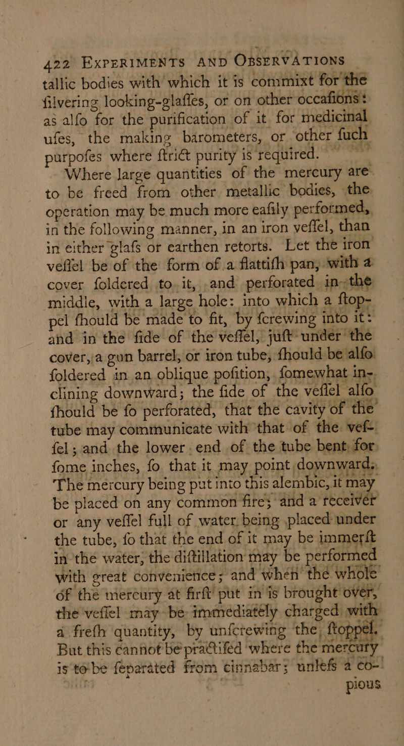 tallic bodies with which it is commixt for the filvering looking-glafles, or on other occafions : as alfo for the purification of it for medicinal ufes, the making barometers, or ‘other fuch purpofes where ftrict purity is required. Where large quantities of the mercury are” to be freed from other metallic bodies, the. operation may be much more eafily performed, in the following manner, in an iron veflel, than in either glafs or earthen retorts. Let the iron veftel be of the form of a flattifh pan, with 4 cover foldered to. it, and perforated in~the middle, with a large hole: into which a ftop- pel fhould be made to fit, by {crewing into it. and in the fide of the veffel, juft under the cover,/a gun barrel, or iron tube, fhould be alfo foldered in an, oblique pofition, fomewhat in: clining downward; the fide of the vefiel alfo fhould be fo perforated, that the cavity of the’ tube may communicate with that of the vef- fel; and the lower. end of the tube bent, for. fome inches, fo. that it may point downward, The mercury being put into this alembic, it may be placed on any common fires and a receiver or any veffel full of water. being placed under the tube, fo that the end of it may be immerft in ‘the water, the diftillation may be performed with great convenience ; and when’ the whole of the mercury at firft’ put in is brought over, the vefiel may be: immediately charged) with a frefh quantity, by unfcrewing the, ftoppel, But this cannot be practifed where the mercury is tobe feparated from cinnabar; unlefs a co-’ nF .” pious