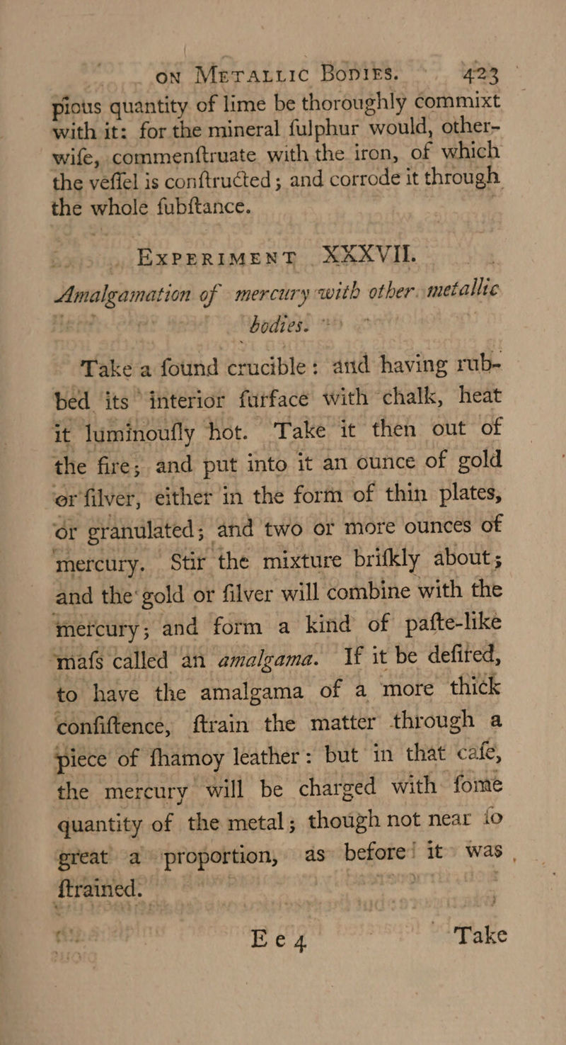 picts quantity of lime be thoroughly commixt with it: for the mineral fulphur would, other- wife, commenftruate with the iron, of which the veflel is conftructed ; and corrode it through. the whole fub{tance. . EXPERIMENT XKXVII. Amalgamation of mercury with other metallic bodies. > Take a found crucible: and having rub- bed its ‘interior furface with chalk, heat it luminoufly hot. Take it then out of the fire; and put into it an ounce of gold er filver, either in the form of thin plates, or granulated ; and two or more ounces of mercury. Stir the mixture brifkly about; and the gold or filver will combine with the mercury ; and form a kind of pafte-like ‘mafs called an amalgama. If it be defired, to have the amalgama of a more thick confiftence, ftrain the matter through a piece of fhamoy leather : but in that cafe, the mercury will be charged with ‘fome quantity of the metal; though not near io great’ a proportion, as» before! it~ was | ftrained. ) i Ee4 ) “4 Take r.