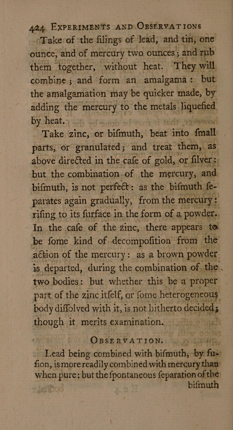 ‘Take: of ‘the filings of lead, and tin, one ounce, and of mercury two ounces; and rub them_ together, ‘without heat. They. will combine; and form an amalgama: but the amalgamation may be quicker made, by adding the mercury to the metals. ei Papeiee, by heat,- ee woe Take zine, or ~-biftmuth; eat into “fonall parts, or granulated; and treat ‘them, as above direéted in the cafe of gold, or filver:, but the combination.of. the mercury; and. bifmuth, is not perfect: as the bifmuth fe- parates again gradually, from the mercury : rifing to its furface in. the form of a powder. In the cafe of the zinc, there appears to be fome kind of decompofition from the’ agtion of the mercury: as a brown powder is departed, during the combination of, the. two bodies: but whether this be a proper part of the zinc itfelf, or fome heterogeneous body diffolved with it, js not hitherto ses though it merits examination. | Soe “ OBeERVATION:: cmd 1h. Lead being combined with bifmuth;- by fasis fion, ismore readily combined with mercury than’ when pith but the fpontaneous feparation of the bifmuth