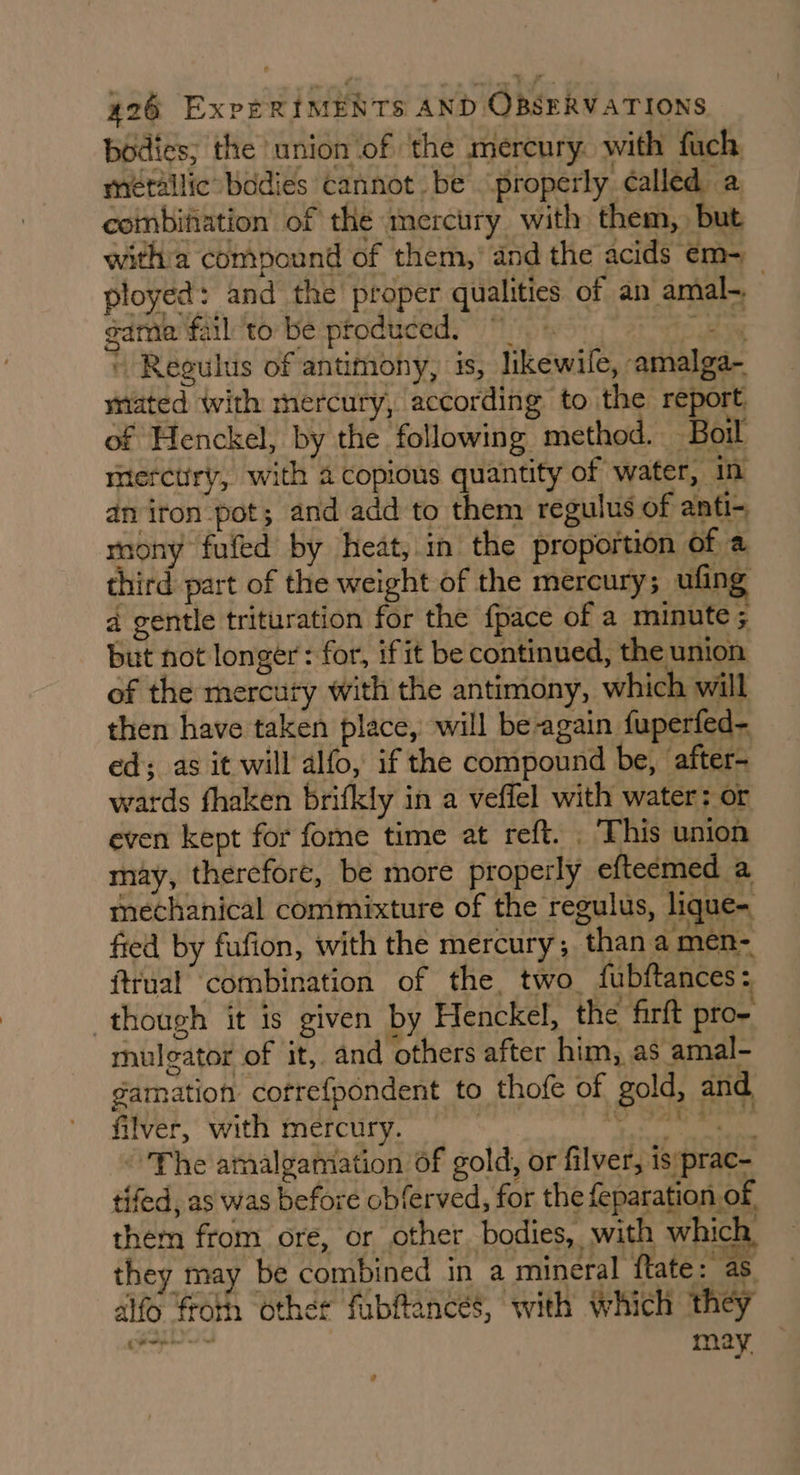 bodies; the union of the mercury. with fuch metallic bodies cannot. be properly called a coinbifation of the mercury with them, but witha compound of them,’ and the acids em- ployed: and the proper qualities of an amal-._ game fail ‘to be produced.” bog » Regulus of antimony, is, likewile, amalga- mated with mercury, according to the report of Henckel, by the following method. Boil merctiry, with a copious quantity of water, in an iron pot; and add to them regulus of anti- rnony fufed by heat, in the proportion of a third part of the weight of the mercury; ufing d gentle trituration for the {pace of a minute ; but not longer: for, if it be continued, the union of the mercury with the antimony, which will then have taken place, will be-again fuperfed- ed; as it will alfo, if the compound be, after- wards fhaken brifkly in a veffel with water: or even kept for fome time at reft. . This union may, therefore, be more properly efteemed a mechanical commixture of the regulus, lique- fied by fufion, with the mercury; than a men- ftrual combination of the, two fubftances: though it is given by Henckel, the firft pro- mulgator of it, and others after him, as amal- gamation cotrefpondent to thofe of gold, and filver, with mercury. ah Pikes Bii, MN ~The amalgamation of gold, or filver, is:prac- tifed, as was before obferved, for the feparation of, them from ore, or other bodies, with which, they may be combined in a mineral ftate: as aifo froth other fubftances, with which they m— may ?