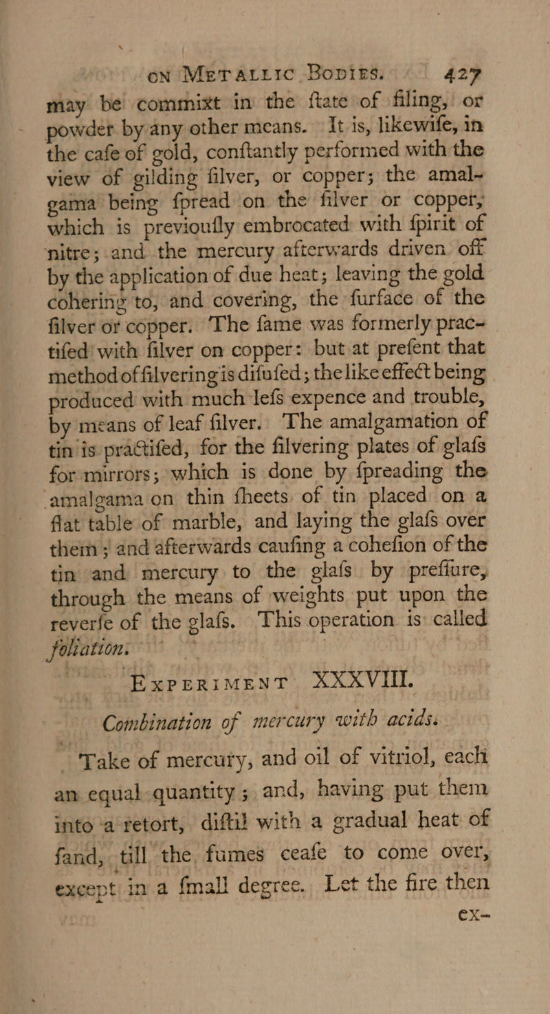 may be commixt in the ftate of filing,’ or powder by any other means. It is, likewife, in the cafe of gold, conftantly performed with the view of gilding filver, or copper; the amal- gama being fpread on the filver or copper, which is previoufly embrocated: with {pirit of nitre; and the mercury afterwards driven. off by the application of due heat; leaving the gold cohering to, and covering, the furface of the filver or copper. ‘The fame was formerly prac tifed' with filver on copper: but at prefent that method offilveringis difufed ; the like effect being produced with much lefs expence and trouble, by means of leaf filver. The amalgamation of tin is practifed, for the filvering plates of glafs for mirrors; which is done by fpreading the -amalgama on thin fheets of tin placed on a fat table of marble, and laying the glafs over them ; and afterwards caufing a cohefion of the tin and mercury to the glafs by preffure, through the means of weights put upon the reverfe of the glafs. This operation is: called foliation: : | | / EXPERIMENT: XXXVIIL Combination of mercury with acids. - Take of mercury, and oil of vitriol, each am equal quantity ; and, having put them into ‘a-retort, difti! with a gradual heat of fand, till the fumes ceafe to come over, except in a fmall degree. Let the fire then ex-