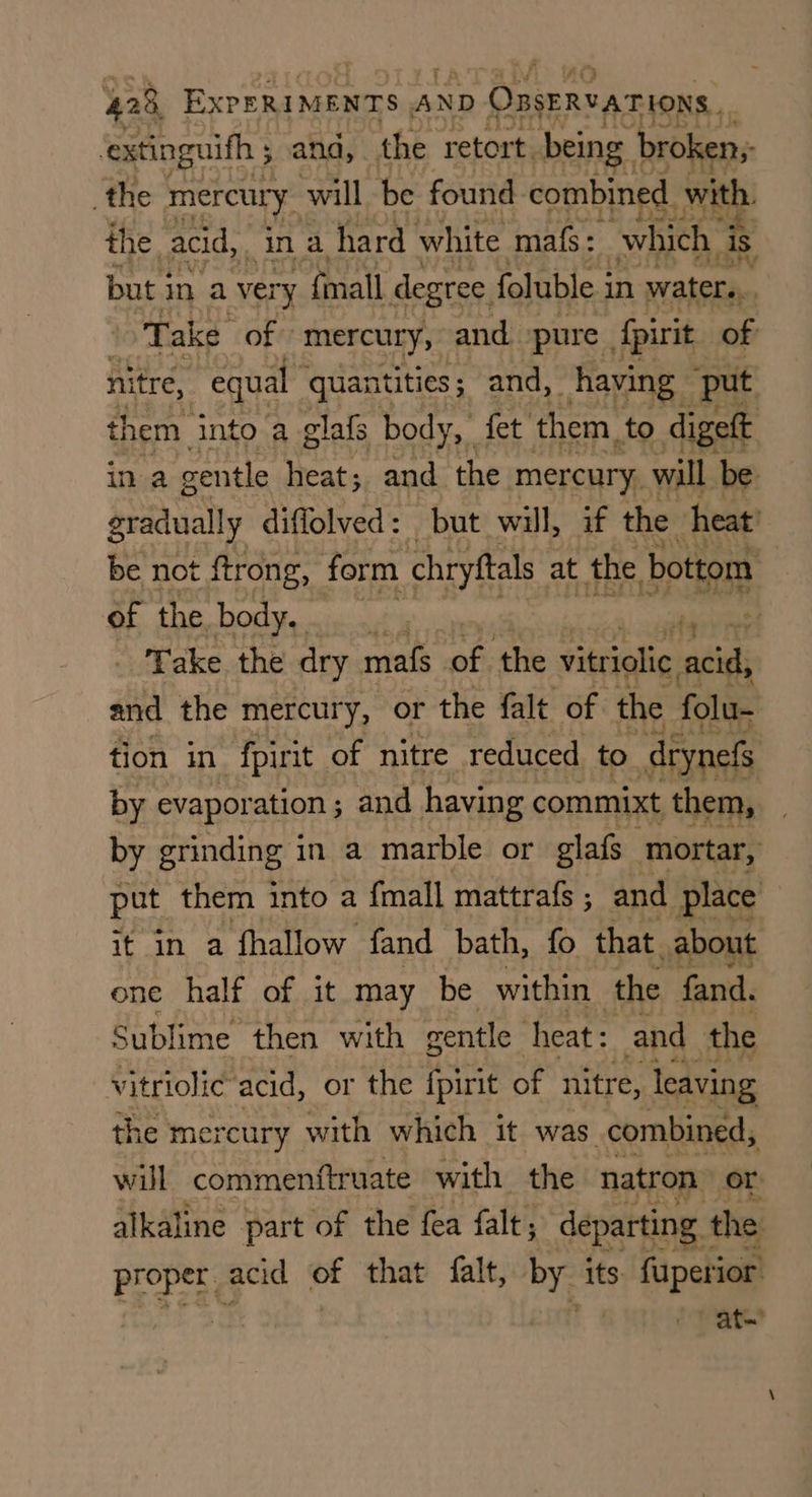 ‘extinguifh ; and, the retort. being broken; the mercury. will be found combined. with. the acid, ‘in a hard white mafs: which is but in a very {mall degree, foluble i in waters, Take of mercury, and. pure . fpirit of nitre, “equal quantities; and, having ‘put them. into a glafs body,” fet them to digett ina gentle heat; and the mercury, will be gradually diffolved: but will, if the heat’ be not ftrong, form chryftals at the bottom of the. DOK sais Preis Take the dry mafs of the vitriolic ost and the mercury, or the falt of the folu- tion in fpirit of nitre reduced to _drynefs by evaporation; and having commixt them, by grinding in a marble or glafs mortar, put. them into a {mall mattrafs ; and place | it in a fhallow fand bath, fo that about one half of it may be within ‘the fand. Sublime then with gentle heat : and the vitriolic acid, or the fpirit of nitre, leaving the me: reury with which it was. combined, will commenftruate with the natron or alkaline part of the fea falt ; departing | the Proper acid e that falt, by its. fuperior at.