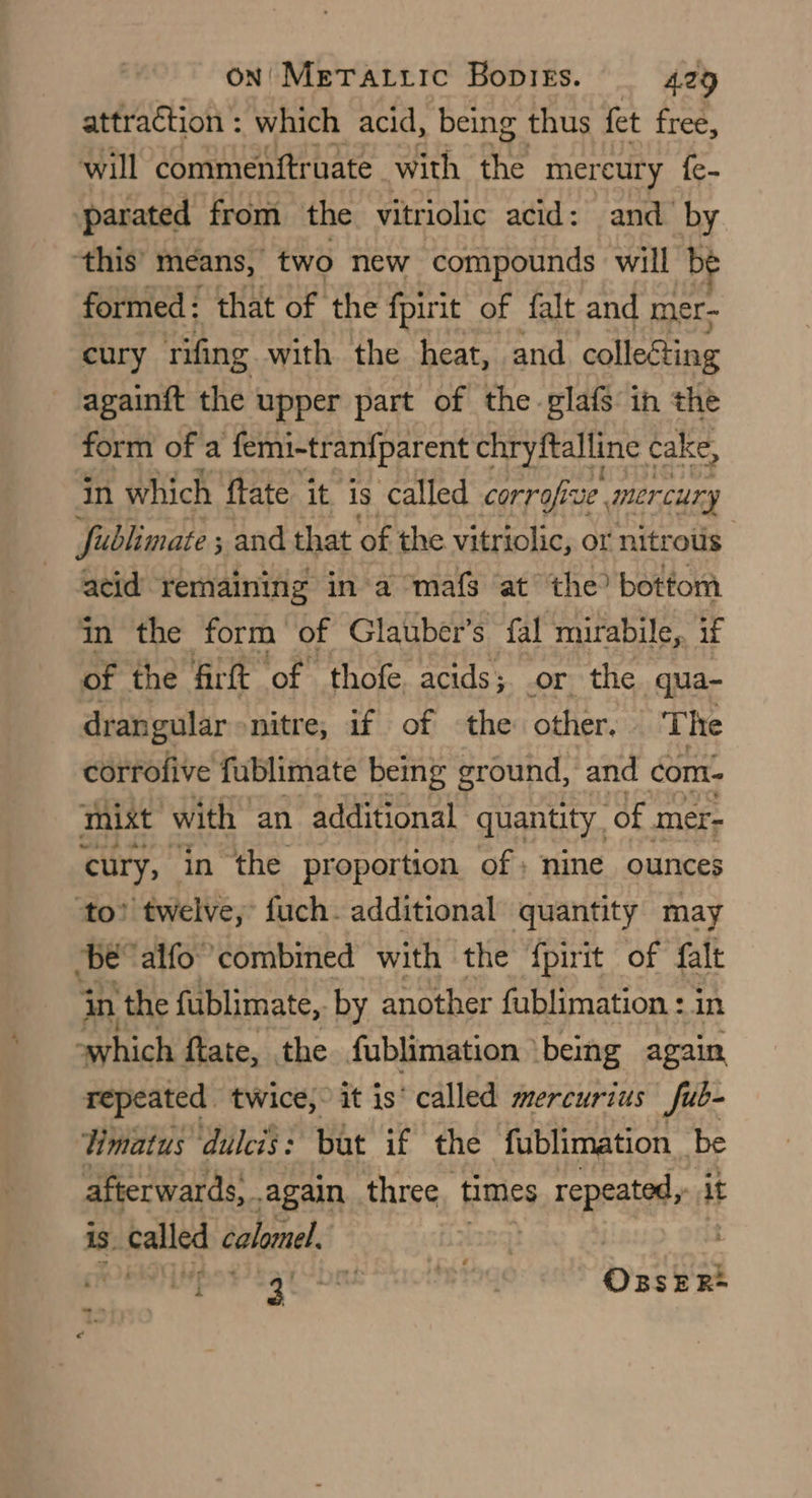 attraction : which acid, being thus fet free, will commenftruate with the mereury fe- parated from the vitriolic acid: and by ‘this’ means, “two new compounds will b formed: that of the fpirit of falt and mer- cury rifing with the heat, and collecting againft the upper part of the glafs in the form of a femi-tranfparent chryftalline « cake, in which ftate it is called corrofive mercury fublimate ; ; and that of the vitriolic, or nitrous acid remaining ina ‘mafs at the? bottom in the form of Glauber’s fal mirabile, if of the firft of thofe acids; or the qua- drangular ‘nitre; 1f of ‘the other, The corrofive fublimate being ground, and com- mist with an additional quantity. “of mer- cury, in the proportion of; nine ounces ‘to? twelve, fuch. additional quantity may be ‘alfo combined with the {pirit of falt in the fublimate, by another fublimation : in “which ftate, the fublimation being again repeated twice, it is‘ called mercurius fub- limatus dulcis: bat if the fublimation be afterwards, again three. times repeated: 1 it is. called calomel. | Beep’ Sa be BIg ossea