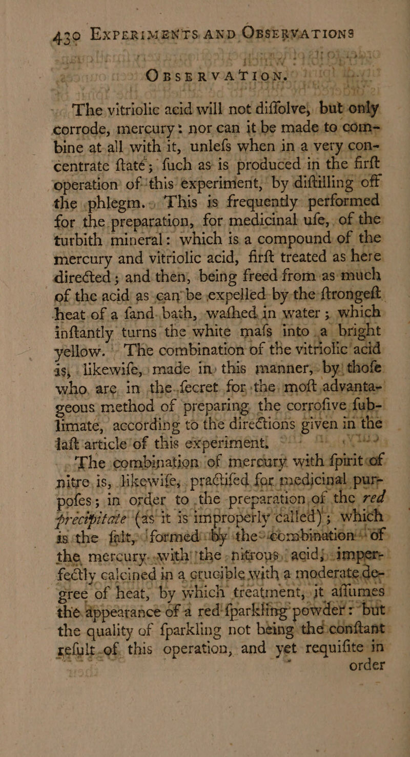 appt Ueicsit YISy Saee AO Gear eg ee Papi a ot Bis BRI VAT Teo Tigh ape -. ‘The vitriolic acid will not diffolve, but only corrode, mercury: nor can it be made to com= bine at-all with it, unlefs when in a very con= centrate ftaté; fuch as is produced in the firft operation’ ofthis’ experiment,’ by diftilling off the phlegm.» This is frequently performed for the preparation, for medicinal ufe,. of the turbith mineral: which is a compound of the mercury and vitriolic acid, firft treated as here directed ; and then, being freed from as much of the acid’ as can be expelled: by the ftrongeft. heat.of a fand.bath, wafhed in water ; which inftantly turns the white mafs into a bright yellow. - The combination of the vitriolic’ ac id as, likewife, made in) this manner,. by! thofe who, are, in the.fecret for the moft adyantar geous method of preparing the corrofive fub-. limate, according to the directions given in the laft ‘article of this experiment. Ofte AYE o( gNTMD g _'Ehe combination of mercury with fpirit of drecipitate (as it is improperly dalled); which. is the falty /formeduby theo €ombination! Of - :