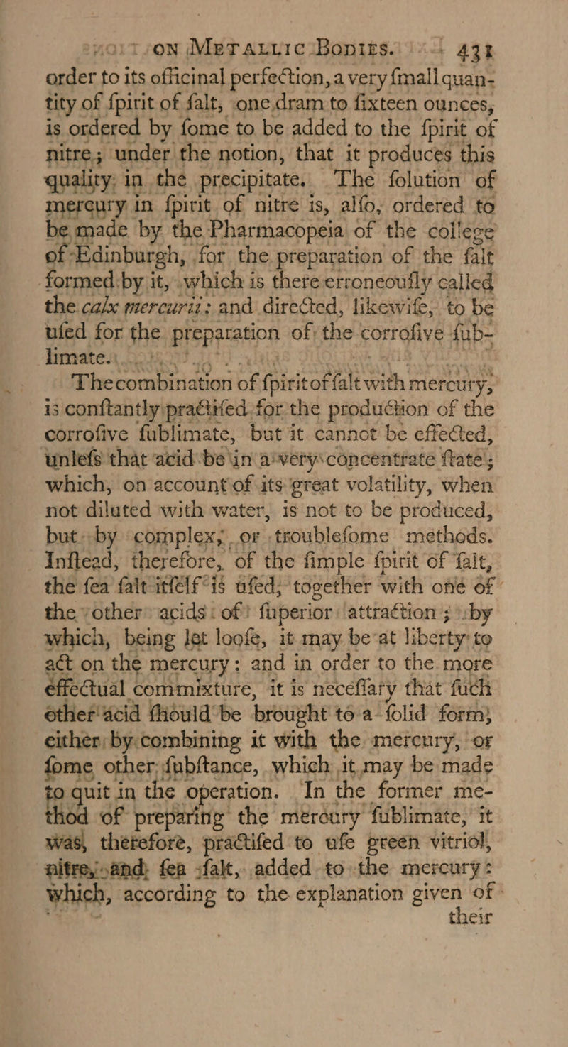yoit/on MerarriciBopits. \\-- 434 order fo its officinal perfection, a very {mall quan- tity of {pirit of falt, one.dram to fixteen ounces, is ordered by fome to be added to the {pirit of nitre; under the notion, that it produces this quality, in the precipitate. The folution of mercury in fpirit of nitre is, alfo, ordered to be made by the Pharmacopeia of the college of Edinburgh, .for the preparation of the falt formed:by it, which is there:erroneoufly called the ca/x mercurit: and directed, likewife, to be ufed for the preparation of; the corrofive {ub- fimaten, 2098009 TF al sh CL YES S96 Thecombination of {piritof {alt with mercury, is conftantly pracitfed for the production of the corrofive fublimate, but it. cannot be effected, unlefe that acid be tin awery\ concentrate fate’; which, on account of its great volatility, when not diluted with water, is not to be produced, but.-by complex, or ,troublefome methods. Inftead, therefore, of the fimple {pirit of ‘fait, the fea fait ifelf°is ufed; together with ond of | the vother® acids: of? fuperior attraction ; »sby which, being let loofe, it may beat liberty: to act on the mercury: and in order to the. more effectual commixture, it is neceflary that fuch other'acid fiould be brought toa folid form) either: by. combining it with the mercury, or fome other; fubftance, which it may be made et in the operation. ‘In the former me- 10d of preparing the mercury fublimate, it was, therefore, practifed to ufe preen vitriol, nitrey.and: fea -falt, added to the mercury: which, according to the explanation ie of e fncir