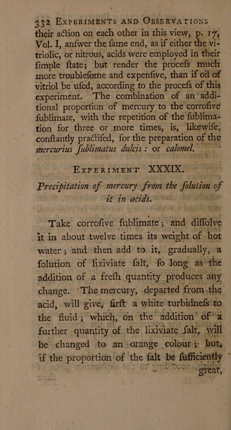 their action on each other in this view, p. 17, Vol. I, anfwer the fame end, as if either the vi- triolic, or nitrous, acids were employed in their fimple ftate; but render the procefs much more troublefeme and expenfive, than if oil of vitriol be ufed, according to the procefs of this experiment. The combination of an addi- tional proportion of mercury to the corrofive fublimate, with the repetition of the fublima- tion for three or more times, is, likewife, conftantly practifed, for the preparation of the mercurius fublimatus dulcis: or calomel, ~~ EXPERIMENT XXXIX. 7 Precipitation of mercury from the olution of , Sf Fn actds e380 hE EA Take: corrofive fublimate ; and diffolve it in about twelve times. its weight of hot water; and then add to it, gradually, a folution of lixiviate falt, ‘fo long as ‘the addition of a firth quantity produces any change. ‘The mercury, .departed fromthe acid, will give, firft a white turbidnefs'to the fluid; which, on the’ addition’ of further quantity of the lixiviate falt, will if the proportion of the falt be fufficiently at += MP aw: ‘great,