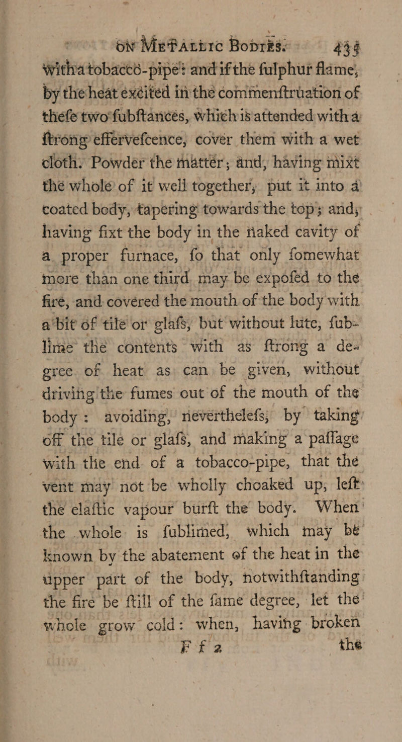 witha tobact6-pipe? and ifthe fulphur flame, by the heat exited in the commenttruation of _ thefe two'fubftancés, which is'attended witha ftrong effervefcence, cover them with a wet cloth: Powder the mattér; and, having mixt the whole of it well together, put it into a coated body, tapering towards the topy andy: _ having fixt the body in the fiaked cavity of a proper furnace, fo that only fomewhat more than one third may be expofed to the firé, and: covered the mouth of the body with abit of tile or glafs, but without lute, fub- lime the contents with as ftrong a de- gree. of heat as can be given, without driving the fumes out of the mouth of th¢ body : avoiding, rieverthelefs, by taking off the tile or glafs, and making a paffage with the end of a tobacco-pipe, that the vent may not be wholly choaked up; left: the elaftic vapour burft the’ body. When’ the whole is fublimed, which may be known by the abatement of the heat in the upper part of the body, notwithftanding the fire be ftill of the fame degree, let the’ vw ‘hole grow cold: when, having broken Ff 2 the