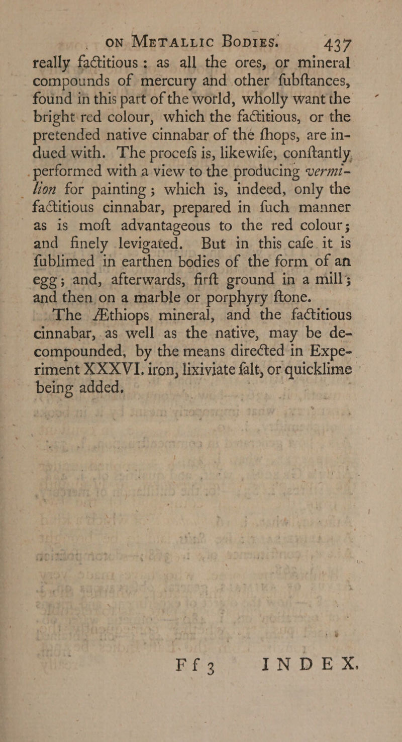 really factitious; as all the ores, or mineral compounds of mercury and other fubftances, found in this part of the world, wholly want the bright: red colour, which the factitious, or the pretended native cinnabar of the fhops, are in- dued with. The procefs is, likewife, conftantly, _ performed with a view to the producing vermi- _ lion for painting ; which is, indeed, only the factitious cinnabar, prepared in fuch manner as is moft advantageous to the red colour ; and finely levigated. But in this cafe it is fublimed in earthen bodies of the form of an ege; and, afterwards, firft ground in a mill; and then on a marble or porphyry ftone. The /Ethiops mineral, and the factitious cinnabar, as well as the native, may be de- compounded, by the means directed in Expe-. riment XXXVI. iron, lixiviate falt, or quicklime_ being added,