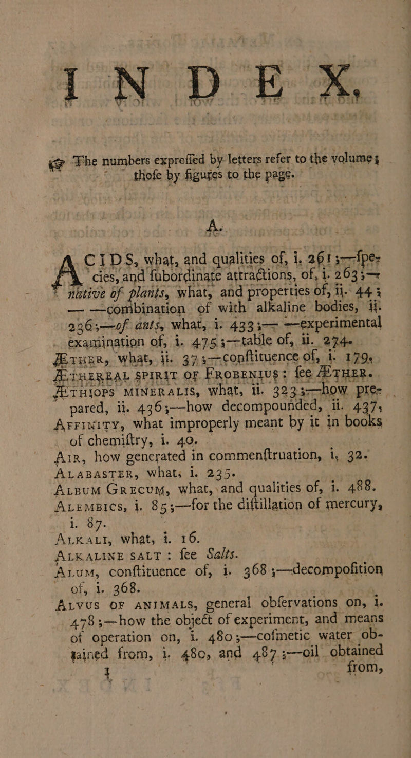 ce ‘The numbers exprefied by. letters refer to the volume thofe by figures to the page. A. 4 Lv zx ‘cies, and fubordinate attractions, of, 1. 2633;— * nhtive of plants, what, and properties of, li. 44 3 —— —combination of with alkaline bodies, 4}. 226;—0f ants, what, 1: 4333-— —experimental examination of, 1. 4753-—table of, U. 274. Eeruer, what, ii. 373-—-conftituence of, 1. 179, ALTHEREAL SPinit OF Fropentus: fee THER. JETHIOPS MINERALIS, what, il. 3233-—how pre- - pared, ii. 436;—how decompounded, it. 437; Arrinity, what improperly meant by it in books of chemiftry, 1. 40. : ¥. Air, how generated in commenftruation, 1, 32. ALABASTER, Whats 1. 235. A.sum Grecum, what,.and qualities of, 1. 488. Avemaics, i. 85;—for the diftillation of mercury, 1; ag | Arxatt, what, i. 16. ALKALINE SALT: fee Salts. Aum, conftituence of, 1, 368 ,;-—-decompofition erat. ag GRs | ail ALVUS OF ANIMALS, general obfervations on, 1. 4783;—how the object of experiment, and means of operation on, i. 480;—cofmetic water ob- gained from, i. 480, and 487 ;—oil obtained vibe eal ails etait