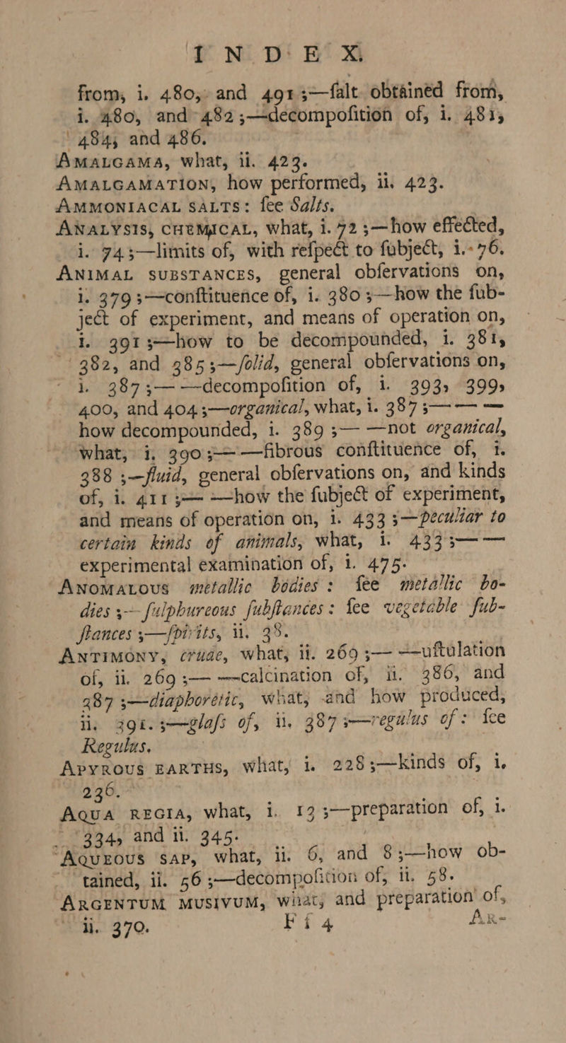 from, i. 480,- and 491 3—falt. obtained from, i. 480, and~482;—decompofition of, i. 481, 484, and 486. AMALGAMA, what, il. 423. AmaLcaMaTion, how performed, ii, 423. AMMONIACAL SALTS: fee Salts. ANALYSIS, CHEMICAL, what, i. 72 ;—how effected, i. 743—limits of, with refpect to fubject, i.-76. ANIMAL suzssTaNnces, general obfervations on, i. 379 s—conttituence of, i. 380 5—how the fub- ject of experiment, and means of operation on, i. 3913—how to be decompounded, i. 381, 382, and 385;—/olid, general obfervations on, i. 387;—-—-decompofition of, i. 393, 399s 400, and 4043;—organical, what, i. 387 ;—— — how decompounded, 1. 389 ;— —not organical, what, i, 390;-——fibrous conftituence of, 1. 388 ;—fluid, general obfervations on, and kinds of, i, 411 y— —how the fubjeft of experiment, and means of operation on, i. 433 3—Decultar to certain kinds of animals, what, 1. 4333—— experimental examination of, 1. 475. Anomatovus metallic bodies: fee metallic bo- dies ;~-fulphureous fubftances: {ee vegetable fub- frances ;—/pirits, 1. 3%. Antimony, crude, what, it. 269 ;— ——uftulation of, ii, 269 3— —calcination of, it. 386, and 287 ;—diaphorélic, what, and how produced, li, gi. s—elafs of, i. 387 s—regulus of: fee Regulus, Apyrous EARTHS, What, 1. 228;—kinds of, i. 236.” | Aqua recta, what, 1. 13 s——preparation of, 1. 334, and il. 345. | “Aqurous sap, what, ii. 6, and 8;—how ob- tained, ii. 56 ;—decompolition of; ii, 58. ARGENTUM MUSIVUM, wiiat, and preparation’ of, li. 370. Fi 4 ARr-