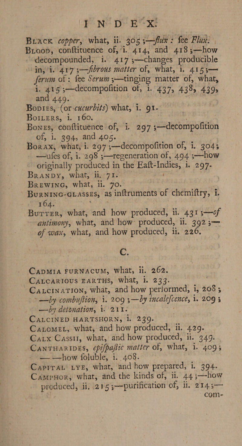 Brack copper, what, ii. 305 ;—flux: fee Flux: | Bioop, conftituence of,“i. 414, and 418 ;—how decompounded, i. 417 ;—changes producible in,/i. 417 3—fibrous matter of, what, i. 4153— ferum of : fee Serum ;—tinging matter of, what, i. 415 ;—decompofition of, i. 437, 438, 439, - and 449. “Y | Boptes, (or-cacurbits) what, i. 91. BoiLERs, i. 160. é Bones, conftituence of, i. 297 3;—decompofition of, i. 394, and 405. , Borax, what, i. 297 ;—decompofition of, 1. 3045 —aufes of, i. 298 ;—regeneration of, 494 ;—how originally produced in the Eaft-Indies, 1. 297- Branpy, what, ii, 71. Brewineo, what, li. 70. 7 - Burnine-ciasses, as inftruments of chemiftry, i. 164. Ted gt, ge Burrer, what, and how produced, ii. 431 3—of antimony, what, and how: produced, ii. 392 5— of wax, what, and how produced, ii. 226. | C. CADMIA FuRNACUM, what, ii. 262. ~CALCARIOUS EARTHS, what, 1. 233. -CacInaTion, what, and how performed, 1, 208 ; ~—by combuftion, i. 209 ;—by incalefcence, 1. 209 5 —by deténation, 1. 211. CALCINED HARTSHORN, 1. 239. | Canomet, what, and how produced, i, 429. Catx Casst1, what, and how produced, ii. 349. CANTHARIDES, épi/paftic matter of, what, 1. 4095 — how foluble, i. 408. CapiraL tye, what, and how prepared, 1. 394. Campnor, what, and the kinds of, ii. 44 ;—-how produced, ii, 215;—purification of, ii. 2143— com-