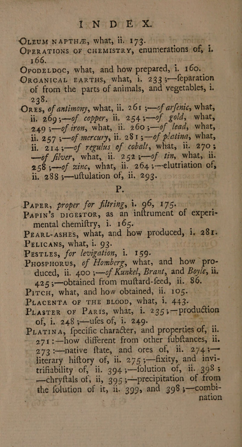 <OLEUM NAPTHA, what, il. 173. TOES OPERATIONS OF CHEMISTRY, enumerations Of, i. 166. . OpopELpoc, what, and how prepared, i. 160. ORGANICAL EARTHS, what, i. 233 3—feparation of from the parts of animals, and vegetables, i. 238. Ores, of antimony, what, ii. 261 ;—of arfenic, what, ii, 2693—~of copper, ti. 2543-—-of gold, what, - 249 3—of iron, what, ii. 260;—of lead, what, . ii. 257 s—of mercury, it. 2813—of platina, what, ii, 2143;—o0f regulus of cobalt, what, it. 2703— —of filver, what, ii. 2523-——0f tin, what, il. 258 ;—of zinc, what, ii. 264 ;—elutriation of, ii, 288 ;—uftulation of, i, 293. 4 : RE ay Paper, proper for filtring, i. 96, 175. Papin’s pIGESTOR, as an inftrument of experi- mental chemiftry, i. 165. PEARL-ASHES, what, and how produced, i. 284. PELicans, what, 1. 93. $5 | _ Pasties, for levigation, 1. 159. | Puospoorus, of Homberg, what, and how pro- | duced, ii. 400 ;—of Kunkel, Brant, and Boyle, i. 425 —obtained from mutftard-feed, ii. 86. Pircu, what, and how obtained, 11. 105. PLACENTA OF THE BLOOD, what, }. 443. Puaster oF Paris, what, i. 235;—production of, i. 248 ;—ules of, i. 249. ren Piatina, {pecific character, and properties of, ii. - 991:—how different from other fubftances, ii. 273 :—native ftate, and ores of, i. 2743-— _diterary hiftory of, ii, 275 ;—fixity, and invi- trifiability of, ii. 394 ;—folution of, ii. 398 5 —chryftals of; ii, 395;—precipitation of from the folution of it, ii, 399, and 398 ;—-combi- | nation
