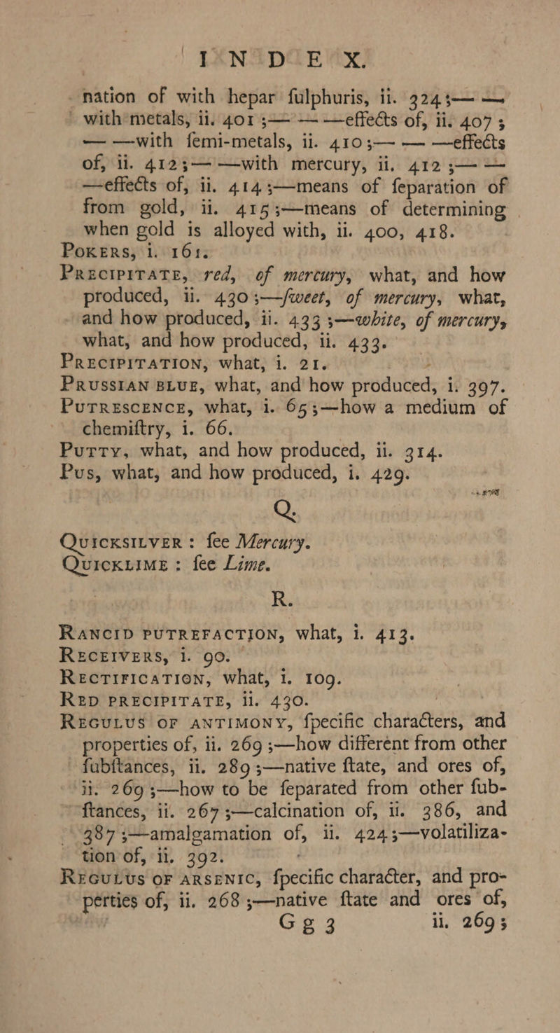 | {ANADCE MAX, nation of with hepar fulphuris, ii. 324;— — with metals, ii. 401 ;— — —effects of, ii, 407 ; — —with femi-metals, ii. 410;—- — —effects of, ii. 4123;— —with mercury, ii. 412 ;— — —effects of, ii. 4143;—means of feparation of from gold, ii. 415;—-means of determining when gold is alloyed with, ii. 400, 418. PoKERsS, 1. 161. PRrecIPITATE, red, of mercury, what, and how produced, ii. 4303;—/weet, of mercury, what, and how produced, ii. 433 ;—qwhite, of mercury, what, and how produced, ii. 433. PRECIPITATION, what, i. 21. 3 PRUSSIAN BLUE, what, and how produced, 1. 397. PuTREscENCE, what, i. 65;—how a medium of chemiftry, i. 66. Purry, what, and how produced, ii. 314. Pus, what, and how produced, i. 429. Q. QuicxsILveR: fee Mercury. QuickuIME : fee Lime. R. RANCID PUTREFACTION, what, i. 413. RECEIVERS, 1. 90. — RECTIFICATION, What, 1. 10g. RED PRECIPITATE, li. 430. ) | REGULUS OF anTIMONY, fpecific characters, and properties of, ii. 269 ;—how different from other fubftances, ii. 289 ;—native ftate, and ores of, ii. 269 ;—how to be feparated from other fub- ftances, ii. 267;—calcination of, ii. 386, and 387 ;—amalgamation of, ii. 424;—volatiliza- tion of, ii. 392. ReEGuLUs oF ARSENIC, fpecific character, and pro- perties of, ii. 268 ;—native ftate and ores of, | G g 3 li, 269 3