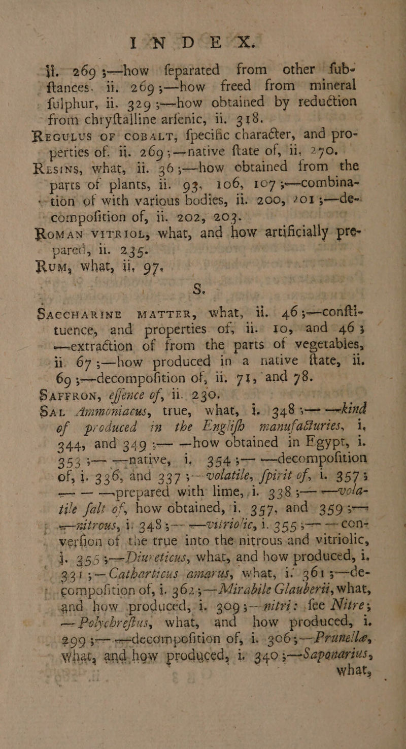 ji. 269 s—how feparated from other fub- ftances. ii, 269;—how - freed from mineral _ fulphur, ii. 329 3--how obtained by reduction from chryftalline arfenic, ii, 318. REGULUS oF coBALT, fpecific character, and pro- -perties of. 11. 269 ;—native {tate of, {il, 270.5 Resins, what, ii. 36;—how obtained from the parts of plants, ii. 93, 106, 107 ;—combina- «tion of with various bodies, ii, 200, 201 3—de-: ~compofition of, 11. 202, 203.0 Roman virriot, what, and how artificially pre- paretl, ll. 235. , ne Rum, what, ul, 97. aime | S. SACCHARINE MATTER, what, ii. 46;—confti- tuence, and properties of, ii. To, and 463 —extraction of from the parts of vegetables, ii, 67 ;—how produced in a native fate, iL. 69 3—decompofition of, ii, 71, and 78. SAFFRON, éfence of, ii. 230, res Sat Ammoniacus, true, what, i. 348s——kind of produced in the Englifb manufacturies, 1, 344, and 349 ;— —how obtained in Egypt, i. 353 3—— mative, i, 354 3— —decompofition of, 1. 336, and 337 5 volatile, [pirit of, \. 357% ——- — —-prepared with lime, ,i. 338 5—— —Vola- tile falt of, how obtained, ‘i. 357, and 3593-> : nitrous, ii 348 3-—- —Uvtiriolte, 1. 355 3 cone verfion of the true into the nitrous and vitriolic, §4-.355 s>—Diureticus, what, and how produced, i. 3313—Catharticus amarus, what, i: 361 3—de- +. compofition of, 1. 3625—-Mirabile Glauberit, what, and. how produced, i. 309;—witri: fee Nitre; —- Polychrefius, what, and how produced, i. 299 3—---decompofition of, i. .3063— Prunella, gi what,