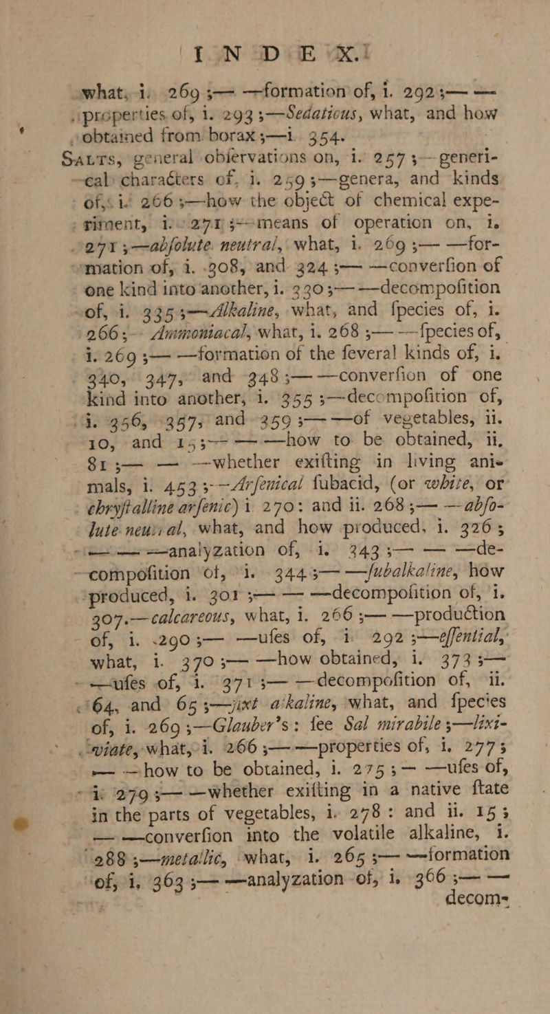 ( [.9N SD GE KI what, i, 269 5 —formation of, 1. 292;— — | properties of, 1. 293 3—Sedatious, what, and how obtained from. borax ;—1. 354. | Satts, general obiervations on, 1. 257 5— generi- cal) characters of, 1. 2593—genera, and kinds - of, i. 2663—how the object of chemical expe- -giment, i271 3--means of operation on, 1. 271 5—adbjolute. neutral, what, i. 269 ;—- —for- “mation of, i. .208, and 224 ;— —converfion of one kind into another, 1. 230;—-——-decompofition of, i. 3353—Akaline, what, and fpecies of, 1. -266;-- Ammoniacal, what, i. 268 ;— ——{pecies of, i. 269 s— —formation of the feveral kinds of, i. | 340, 347, and 348 ;——converfion of one kind into another, i. 355 ;—decompofition of, 4G. 956, 397, and 359 s—-—of vegetables, i. 10, and 153;~-——how to be obtained, ii, 81 ;— — —whether exifting in living ani- mals, i. 453 3-~<r/enical fubacid, (or white, or _ chryfialline arfenic) i. 270: and it. 268 ;— —adb/o- Jute neuii al, what, and how produced, i. 326; -jemeresanalyzation of, 1.) 343 3— — —de- —compofition “of, 1. 344.3— —/ubalkaline, how “produced, i. 301 5-- — —decompofition of, i. 307.— calcareous, what, i, 266 ;— —production Sar, ti. 290% —ufes of, i 292 ;—effential, what, i. 3703——- —how obtained, 1. 373 3— - ules of, 1. 371 3— —decompofition of, ii. 64, and 65 3;—jixt a‘kaline, what, and fpecies of, i. 269 ;—Glauber’s: fee Sal mirabile 3—lixt- wiate, what,-i. 266 ;——properties of, 1, 2775 — —how to be obtained, i. 275 ;— —ules of, i 279 3— —whether exifting in a native ftate in the parts of vegetables, i 278: and ii, 153 _—-—converfion mto the volatile alkaline, 1. 288 ;—metallic, what, i. 265 ;— —formation ‘of, i, 363 5— —analyzation ‘of, i, 366 5— — | * ; decom= o