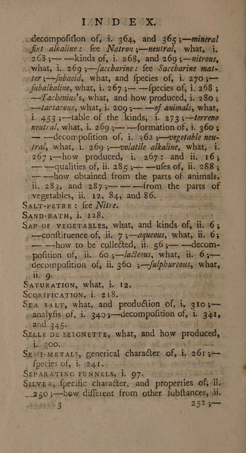 LENIDEEWE) .decompofition. of, 4. 364, and 365 ;—mineral Jjixt alkaline: fee Natron ;—neuiral, what, i. 2633— —kinds of, i. 268, and 269 3—xitrous, what, 1.. 269 ;—/accharine: fee Saccharine mat= ter 3—fubacid, what, and fpecies of, 1. 2703-— . fubalkaline, what, i. 267 ,— —fpecies of, i. 268 ; —Tachenius’s, what, and how produced, i.-280 ; -——tartarous, what, 1. 209 ;— —of animals, what, 1.453 3—table of the kinds,» 1. 273 3—éerreno neutral, what, i. 269 ;—-—formation of, i. 360 5 '~—— ~-decompofition of, i. 362 5—-vegetable neu- _ dral, what,.1. 269 ;—volatile. alkaline, what, 1. 267 3—how produced, i...267:. and i. 16; — —qualities of, il. 285 ;— —ufes of, 1. 288 ; i. 283, and 2873;-—-—~-—from the pay of vegetables, ii, 12, 84; and 86. . ie DBI SaLtT-peTRe : fee Niire: SAND-BATH, 1. 128.. it LOD Hel et SAP-OF VEGETABLES, what, and kinds. of} i 16 ; . —conftituence of, il. 7 ;—aqueous, what, 1. 6; _.— how to be collected, ii. 56 ;— —decom- pofition of,, ii. 60 ;—/aéeous, what, ‘tl. 63-— decompofition of, li, 360. 5 —Julpburcous, what, il. Q. SATURATION, what, i. 12, SCQRIFICATION, 1.218. : SEA SALT, what,.and produ@ion of, i, 3103 — vanalyfis of, 4. 349 ;—-decompofition of, i. 3415 vand: 345: SELLE Di SEIGNETTE, what, and how produced, 1. 200. : Lou SzMI-METALS, generical hanes ofyi i dg = {fpecies of, 1. ar. SEPARATING FUNNELS; I. 97. _.250;—-how different from other Jubftances, 11. $394: 3 (2525 ss \