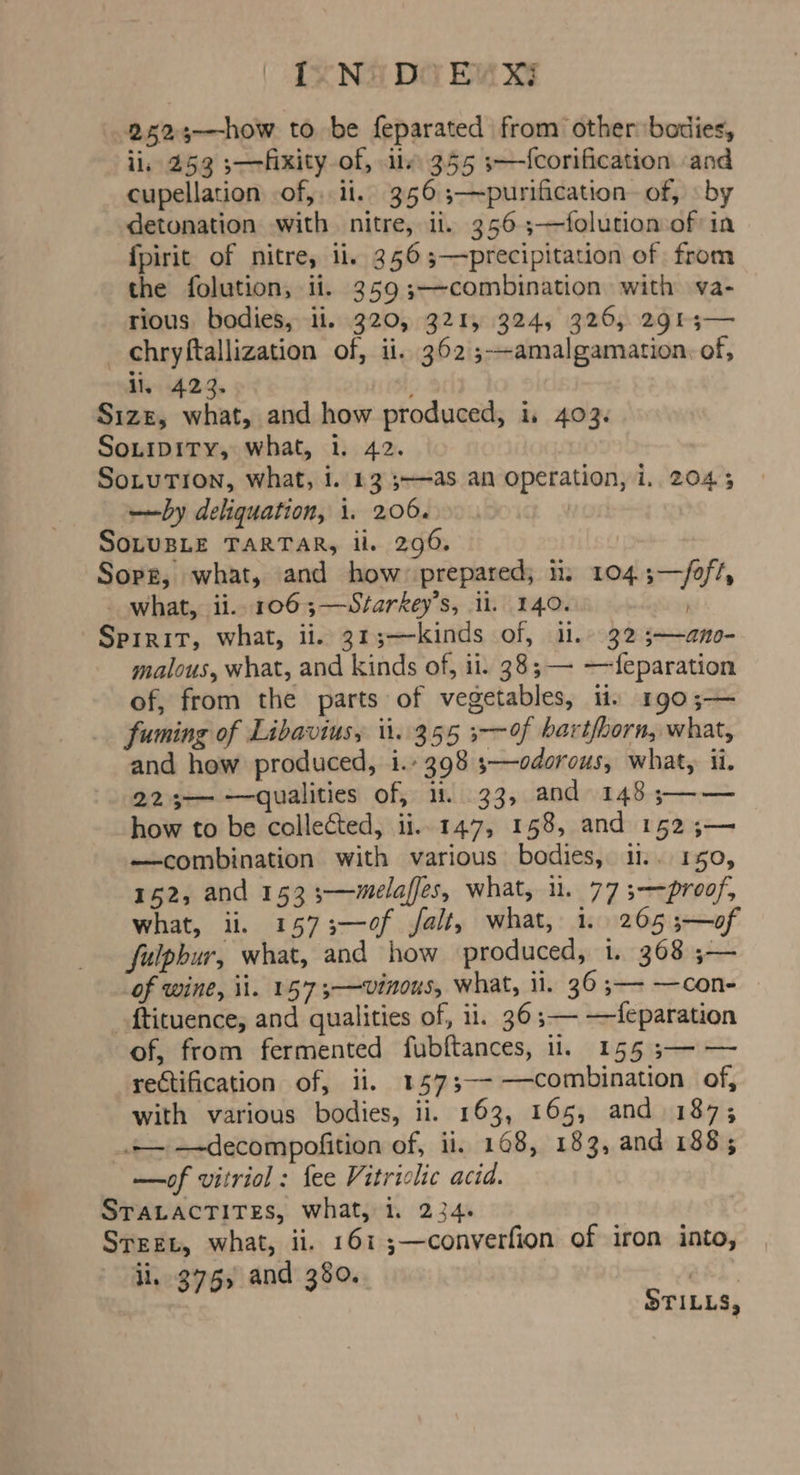 ( TZN DG EAR 2525-—how to be feparated from other bodies, ii, 253 fixity of, ily 355 3—Icorification and cupellation of, li. 356 ;—purification of, «by detonation with nitre, li. 356 3—folution of in {pirit of nitre, ii. 3565—precipitation of from the folution, ii. 359 ;—combination with va- rious. bodies, ii. 320, 321, 324, 326, 2913— _ chryftallization of, ii. 362 ;--amalgamation, of, il, 423. ' Size, what, and how produced, i, 403. SoLipity, what, i. 42. Sotutron, what, i. 13 3-—as an operation, i. 2045 —by deliquation, 1. 206... ) SoLUBLE TARTAR, il. 296. Sopz, what, and how prepared; ii: 104;—/oft, _ what, ii. 106;—Starkey’s, il. 140. ) Spirit, what, ii. 313;—kinds of, ii. 32 3;—ano- malous, what, and kinds of, ii. 38; — —feparation of, from the parts of vegetables, ii. 1r90;— fuming of Libaviusy i1..355 3—of bartfhorn, what, and how produced, i.’ 398 3—odorous, what, ii. 223—- —qualities of, 11. 33, and 148 ;—— how to be collected, ii... 147, 158, and 152 ;— —combination with various bodies, 11.. 150, 152, and 153 ;—wmelaffes, what, u. 77 3—proof, what, ii, 1573-—0f Jfalt, what, 1. 265 ;—of fulpbur, what, and how produced, i. 368 ;— of wine, il. 157 3-——Vinous, what, 11. 36 ;—- —con- _ftituence,; and qualities of, 11. 36 ;— —feparation of, from fermented fubftances, 11. 155 ;— — rectification of, ii. 1573--—combination of, with various bodies, ii. 163, 165, and 187; +— —-decompofition of, ii, 168, 183, and 188; —of vitriol : fee Vitriclic acid. STALACTITES, what, i. 234. Street, what, ii. 161 ;—converfion of iron into, ii. 375, and 380. STILLS,