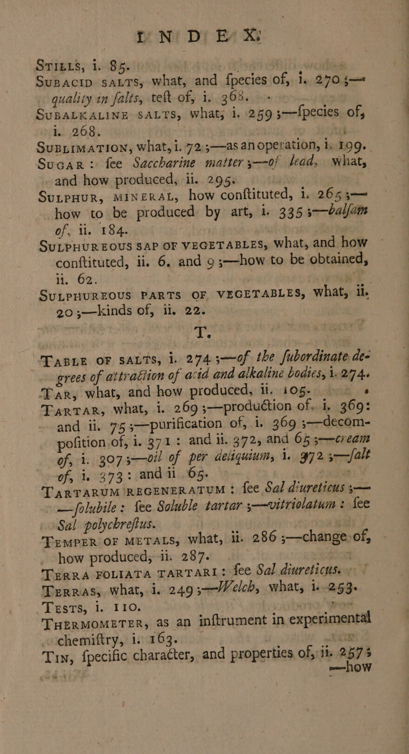 iN’ Di Ey X STILLS, 1. 85. ik ciiees Supacip saLTs, what, and fpecies of, 1. 270 5— quality in falis, teft of, i. 368. SuBALKALINE SALTS, what; 1. 259 ;—f{pecies. of, i. 268. ; SUBLIMATION, what, i. 72.;—as an operation, 1, 109. SucaRr: fee Saccharine matter ;—of lead, what, and how produced, il. 295. SuLPHUR, MINERAL, how conftituted, 1. 265 5—— how to be produced by art, i. 335 3-—balfam of, ii, 184. | SuLPHUR EOUS SAP OF VEGETABLES, What, and how conttituted, ii. 6, and o ;—how to be obtained, ii. 62: . ra te SuLPHUREOUS PARTS OF VEGETABLES, what, it. 20 ;—kinds of, il, 22. | i pe Tanne OF SALTS, 1. 274.3;-—~0f the fubordinate de- grees of attraciion of acid and alkaline bodies, 1.274. Tar, what, and how produced, il. 105. s TarTAR, what, i. 269 ;—production of. i, 369: and ii. 75 3—purification of, i. 369 ;—-decom- pofition of, i. 371: and ii. 372, and 65 3—-cream of, i. 3073—oil of per deliquium, i. 972 3-—/alt of, i. 373: andii 65. chee * TARTARUM REGENERATUM : fee Sal diureticus ;— » —folubile : fee Soluble tartar +—vitriolatum : fee Sal polychrefius. | 3 TeMPER OF METALS, what, il. 286 ;—change:of, how produced, ii. 287. | ia TERRA FOLIATA TARTARL: fee Sal diureticus. » Terras, what, i. 249 3-—-Welch, what, i -253. -Tesrs; 1. 110, ) “ae THERMOMETER, as an inftrument in experimental chemiftry, i. 163. . xe Tin, fpecific character, and properties of, it 257 § mo LOW *