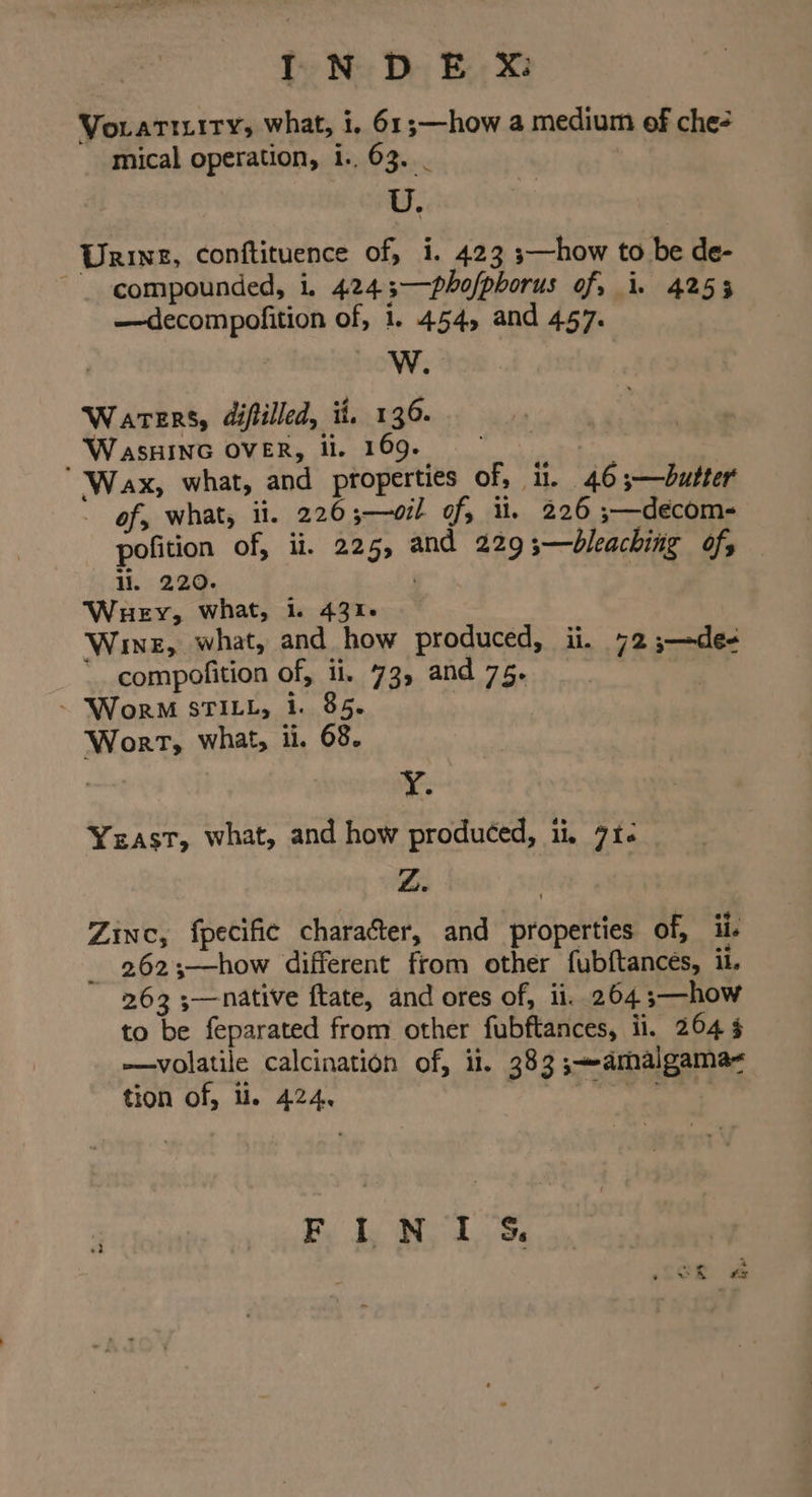 INDE X Voratiyity, what, i, 61;—how a medium of che- mical operation, 1.. 63. _ U, Urine, conftituence of, i. 423 ;—how to be de- compounded, i. 4243—phofphorus of, i. 4253 —decompofition of, 1. 454, and 457. ! W. Waters, difiilled, ii. 136. WasHING OVER, li. 169, ° | Wax, what, and properties of, i. 46;—bdutter of, what, il. 226;—oil of, iu. 226 ;—décom- pofition of, ii. 225, and 229 ;—bleaching of, li. 220. | Wuey, what, 1. 43%. Wine, what, and how produced, ii. 72 ;—de- compofition of, ii. 73, and 75. ~ Wor STILL, 1. 85. | Wort, what, ii. 68. , ; YY, Yeast, what, and how produced, ii. 71- Z. Zinc, fpecific character, and properties of, ii. 262;—how different from other fubftances, it. 263 ;—native ftate, and ores of, ii. 264 ;—how to be feparated from other fubftances, il. 264 § —volatile calcination of, ii. 383 ;-amalgama< tion of, ti. 424. “Pe os ie ste ss 4 #2