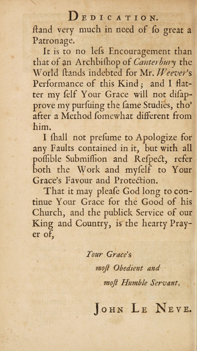 Aand very much in need of lo great a Patronage. It is to no lefs Encouragement than that of an Archbiftiop of Canterbury the World ftands indebted for Mr. Weeven's Performance of this Kind,• and I flat¬ ter my felf Your Grace will not difap- prove my purluing the fame Studies, tho’ after a Method fomewhat different from him. I lhall not prelume to Apologize for any Faults contained in it, but with all ooflible Submiflion and Refpe£t, refer :>oth the Work and my felf to Your Grace’s Favour and Prote&ion. That it may pleafe God long to con¬ tinue Your Grace for the Good of his Church, and the publick Service of our King and Country, is the hearty Pray¬ er of. Tour Grace’s mojt Obedient and , moft Humble Servant, John Le Neve.