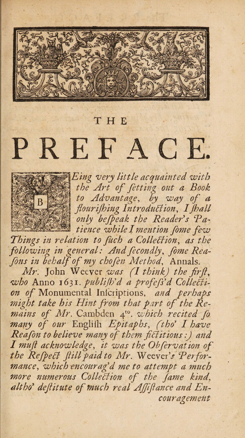 THE PREFACE. Eing very little acquainted with the Art of fetting out a Book to Advantage, by way of a flour ifh ing Introduction, I /hall only befpeak the Reader's Ba- tience while I mention florae few Things in relation to fitch a Collection, as the following in general: And fecondly, fome Rea- Jons in behalf of my chofen Method, Annals. Mr. John Weever was (I think) the firft, who Anno 1631. publift/d a profefsd Collecti¬ on of Monumental Inlcriptions, and perhaps ?night take his Hint from that part of the Re¬ mains of Mr. Cambden fl°. which recited fh many of our EngJHli Epitaphs, ftho' I have Reafon to believe many of them fictitious:) and I mufl acknowledge, it was the Ohfervation of the RefpeCt fill paid to Mr. Weever V Berfor- mance, which encourag'd me to attempt a much more numerous Collection of the fame kind\ alt ho' deflitute of much real Afflfiance and En¬ couragement