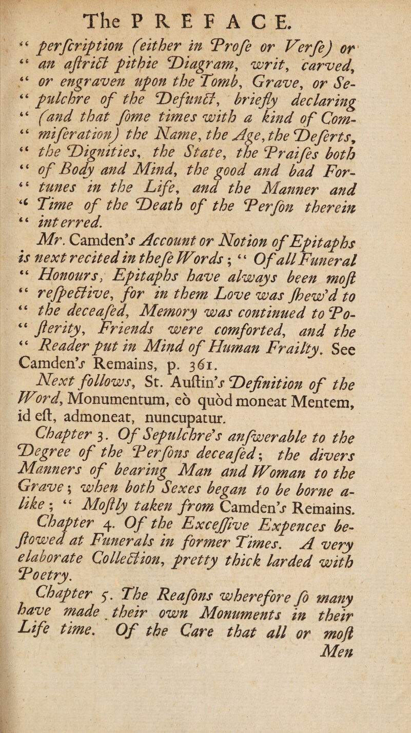 “ perfcription (either in Profe or Verfe) or “ an aflrict fit hie Diagram, writ, carved, “ or engraven upon the 'Tomb, Grave, or Se- “ pulchre of the Defunct, briefly declaring “ (and that fame times with a kind of Com- “ miferation) the Name, the Age, the Deferts, “ the Dignities, the State, the Praifes both ‘ ‘ of Body and Mind, the good and bad For- “ tunes in the Life, and the Manner and “ Time of the Death of the Perfon therein “ interred. Mr. CamdenV Account or Notion of Epitaphs is next recited in thefe Words; 4 ‘ Of all Funeral “ Honours, Epitaphs have always been mofi ‘ ‘ r effective, for in them Love was jhew'd to “ the deceafed. Memory was continued to 'Po- “ fterity. Friends were comforted, and the “ Reader put in Mind of Human Frailty. See Camden’j- Remains, p. 361. Next follows, St. Auftin’j Definition of the Word, Monumentum, eo quod moncat Mentem, id eft, admoneat, nuncupatur. Chapter 3. Of Sepulchre’s anfwerable to the Degree of the Ter fans deceafed; the divers Manners of bearing Man and Woman to the Grave; when both Sexes began to be borne a- like; “ MoJUy taken from CamdenV Remains. Chapter 4. Of the Excejflve Expences be- flowed at Funerals in former Times. A very elaborate Colleblion, pretty thick larded with Poetry. Chapter 4. The Reafons wherefore Jo many have made their own Monuments in their Life time. Of the Care that all or mo ft Men