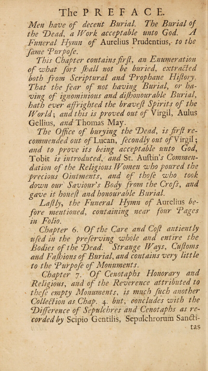 Men have of decent Burial. The Burial of the 'Dead, a Work acceptable unto God. A Funeral Hymn of Aurelius Prudentius,- to the fame Furpofe. This Chapter contains fir ft, an Enumeration of what fort Jhall not be buried, extracted both from Scriptural and Frophane Hiftory, That the fear of not having Burial, or ha¬ ving of ignominious and dijhonourable Burial, hath ever affrighted the braveft Spirits of the World; and this is proved out of Virgil, Aulus Gellius, and Thomas May. The Office of burying the Dead, is fir ft re¬ commended out of Lucan, fecondly out of Virgil; and to prove its being acceptable unto God, Tobit is introduced/ and St. AuftinV Commen¬ dation of the Religious Women who poured the precious Ointments, and of thofe who took down our Saviour's Body from the Crofs, and gave it hone ft and honourable Burial. Laftly, the Funeral Hymn of Aurelius be¬ fore mentioned, containing near four Fages in Folio. Chapter 6. Of the Care and Coft antiently ufed in the preserving whole and entire the Bodies of the Dead. Strange Ways, Cuftoms and Fafhions of Burial, and contains very little to the Furpofe of Monuments. Chapter 7. Of Cenotaphs Honorary and Religious, and of the Reverence attributed to ' thefe empty Monuments, is much fuch another Collection as Chap. .4. but, concludes with the Difference of Sepulchres and Cenotaphs as re¬ corded by Scipio Gentilis, Sepulchrorum San&i- * tas