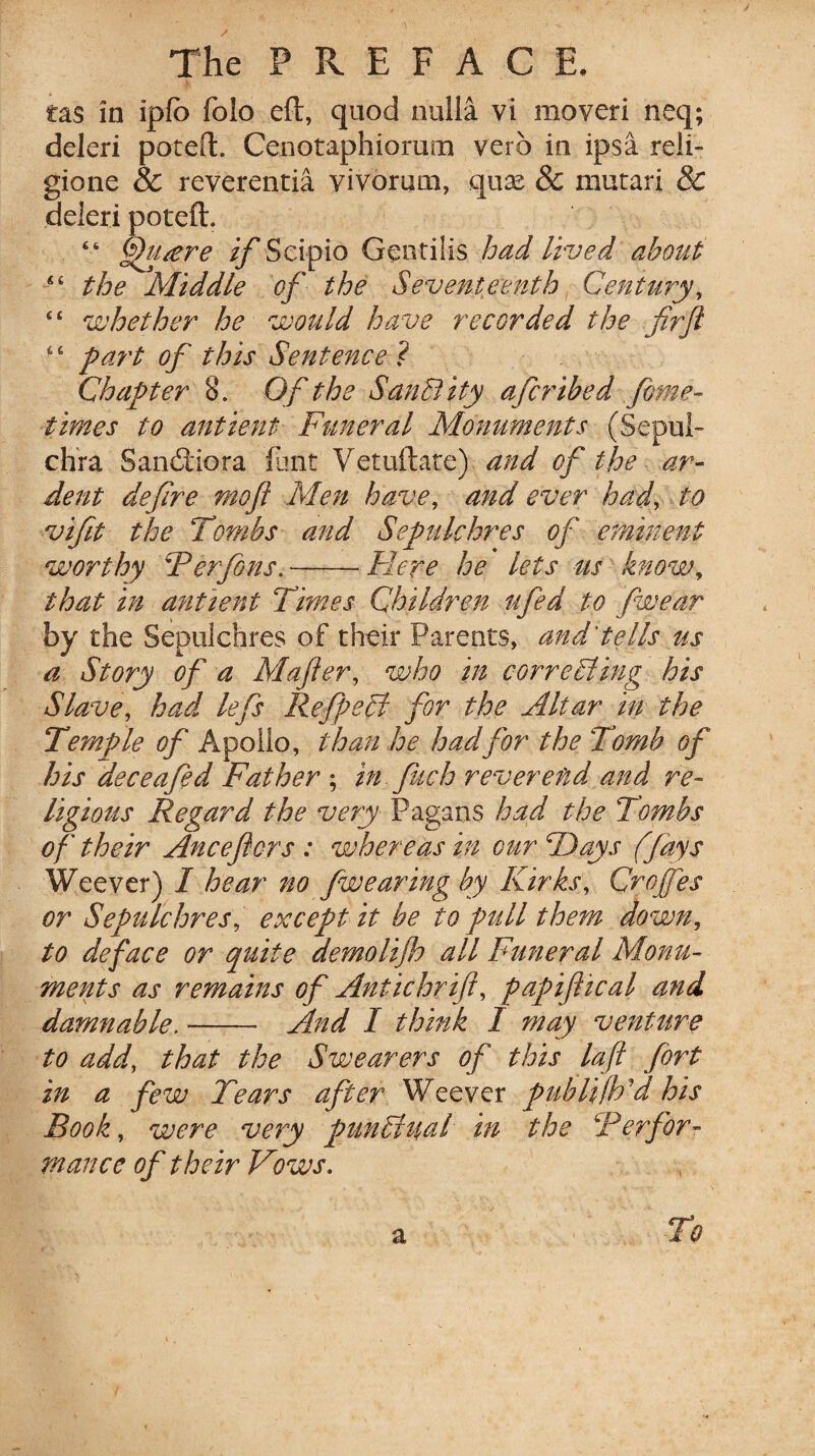 tas in iplb folo eft, quod nulla vi moveri neq; deleri poteft. Cenotaphiorum verb in ipsa reli- gione & reverentia vivorum, quse & mutari & deleri poteft. “ ftftucere if Scipio Geotilis had lived about “ the Middle of the Seventeenth Cent my, “ whether he would have recorded the fir ft “ part of this Sentence ? Chapter 8. Of the SanBity afcribed fome- times to antient Funeral Monuments (Sepul- chra Sancftiora flint Yetuftate) and of the ar¬ dent defire mo ft Men have, and ever had, to vifit the Tombs and Sepulchres of eminent worthy Ter fins.-Here he lets us know, that in antient Times Children ufed to fwear by the Sepulchres of their Parents, and'tells us a Story of a Mafter, who in corroding his Slave, had left Refpecl for the Altar in the Temple of Apollo, than he hadfor the Tomb of his deceaftd Father ; in fitch reverend and re¬ ligious Regard the very Pagans had the Tombs of their Anceftcrs : whereas in our TJays (fays We ever) I hear no fw earing by Kirks, Croftes or Sepulchres, except it be to pull them down, to deface or quite demolijh all Funeral Monu¬ ments as remains of Antichrift, papiftical and damnable.-- And I think I may venture to add, that the Swearers of this la ft fort in a few Tears after Weever publifhd his Rook, were very pun£tu,al in the \'Perfor¬ mance of their Vows. To a