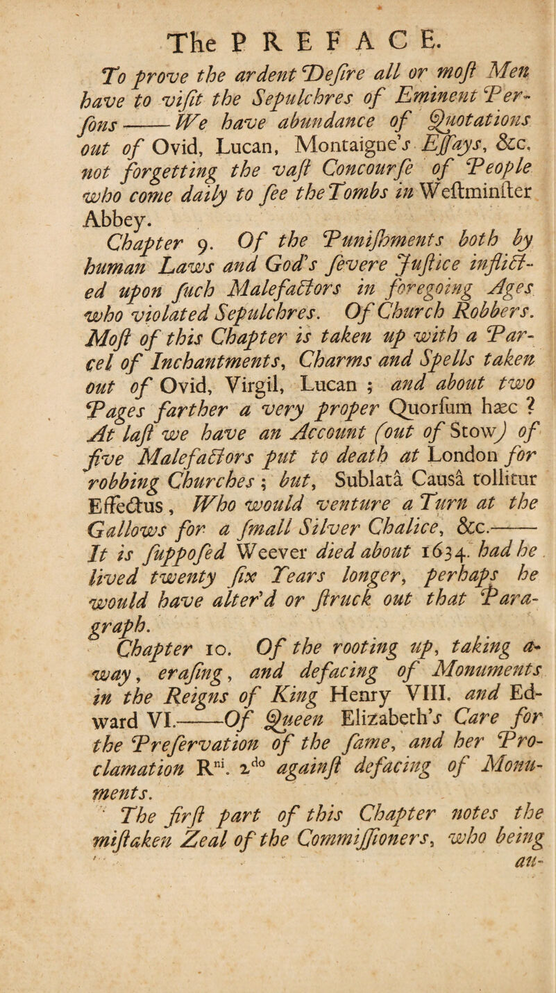 To prove the ardent Defire all or mofl Men have to vifit the Sepulchres of Eminent Per- Jfjjis-IVe have abundance of Quotations out of Ovid, Lucan, Montaigne’j Effays, 8cc. not forgetting the vajl Cone ourfe of People who come daily to fee theTombs in Weftminfter Abbey. Chapter 9. Of the Punijhments both by human Laws and God's fevere Juftice inflict¬ ed upon fuch Malefactors in foregoing Ages who violated Sepulchres. Of Church Robbers. Mofi of this Chapter is taken up with a Par¬ cel of Inchantments, Charms and Spells taken out of Ovid, Virgil, Lucan ; and about two Pages farther a very proper Quorfum hsec ? At lafl we have an Account (out of StoxvJ of five MalefaClors put to death at London for robbing Churches ; but, Sublata Causa tollitur Effe&us, Who would venture a Turn at the Gallows for a fmall Silver Chalice, &c.- It is fuppofed Weever died about 1634. had he lived twenty fix Tears longer, perhaps he would have alter’d or ftruck out that Para¬ graph. Chapter 10. Of the rooting up, taking a- way, erafing, and defacing of Monuments in the Reigns of King Henry VIII. and Ed¬ ward VI..- -Of Queen Elizabeth’^ Care for the Prefervation of the fame, and her Pro¬ clamation Rm. vdo againft defacing of Monu¬ ments. ' The firfl part of this Chapter notes the miftaken Zeal of the Commijfioners, who being • L * - an- / *