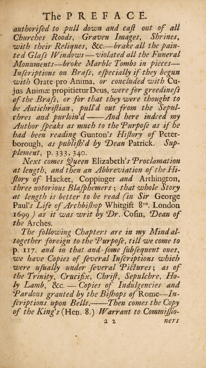 authorifed to full down and caft out of all Churches Roods, Graven Images, Shrines, with their Reliques, &c»—brake all the fain¬ ted Glafs Windows — violated all the Funeral Monuments—broke Marble Tombs in fieces—■ Infcriptions on Brafs, efpectally if they begttn with Orate pro Anima, or concluded with Cu- jus Animce propitieturDeus, were for greedinefs of the Brafs * or for that they were thought to be Antichriftian, fulid out from the Seful- chres and purloin’d—-And here indeed my Author ffeaks as much to the Purpofe as if he had been reading GuntonS Hiftory of Peter¬ borough, as fublifto’d by He an Patrick, Sup- flament, p. 33 3>34o. Next comes bfiueen Elizabeths Proclamation at length, and then an Abbreviation of the Hi¬ ftory of Hacket, Coppinger and Arthington, three notorious Blaffhemers ; that whole Story at length is better to be read (in Sir George PaulS Life of Archbiftof Whitgift 8vd. London 1699.^ as it was writ by Hr. Cofin, Hean of the Arches. The following Chapters are in my Mind al¬ together foreign to the Purpofe, till we come to p. 117. and in that dncftfome fubfequent ones* we have Copies of fever al Infcriftions which were ufually under fever al Pi&Ures; as of the Trinity, Crucifix, Chrift, Sepulchre, Ho¬ ly Lamb, &c, — Copies of Indulgencies and Pardons granted by the Bijhofs of Rome—In¬ fer ipt ions upon Bells,-Then comes the Copy of the King’s (Wen. 8.) Warrant to Commijfio- a z ners