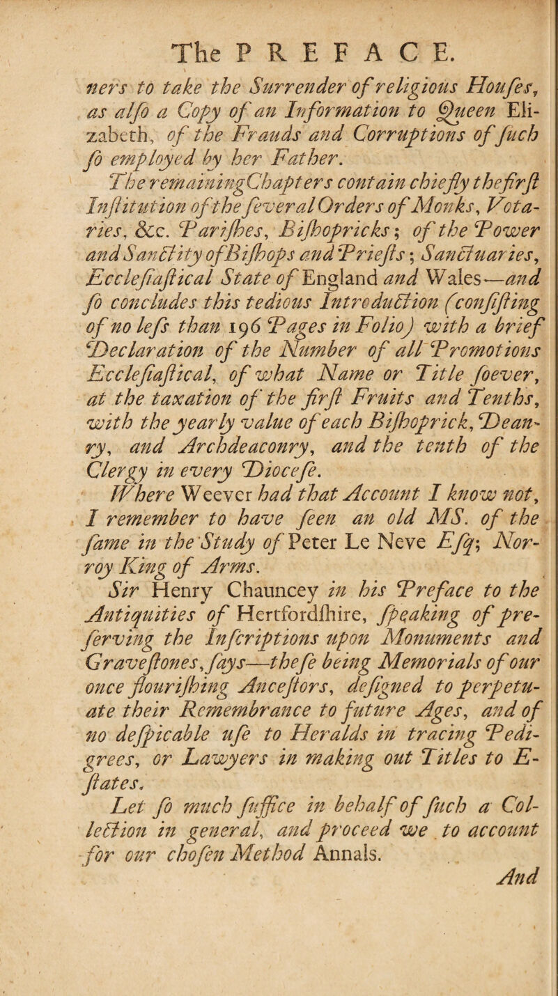 ners to take the Surrender of religious Houfes? as alfo a Copy of an Information to Queen Eli¬ zabeth, of the Frauds and Corruptions of fuch Jo employed hy her Father. The remainingChapters contain chiefly the firfl Inflitution of the fever al Orders of Monks, Vota¬ ries, &c. Barifhes, Bijhopricks; of the Bower and Sanctity ofBijhops and Briefts; Sanctuaries, Ecclefiafiical State of England and Wales—and fo concludes this tedious Introduction f eonfifiing of no lefs than 196 Bages in Folio) with a brief ^Declaration of the Number of all Bromotions Ecclefiafiical, of what Name or Title foever, at the taxation of the firft Fruits and Tenths, with the yearly value of each Bi/hoprick, Dean- ry, and Archdeaconry, and the tenth of the Clergy in every Hiocefe. IVhere Weever had that Account I know not, 1 remember to have feen an old AIS. of the fame in the Study of Peter Le Neve Efiq; Nor- roy King of Arms. Sir Henry Chauncey in his Breface to the Antiquities of Hertfordlhire, fpeaking of pre- ferving the Infcriptions upon Monuments and Graveftones,fays—thefe being Memorials of our once flourijhing Ancefiors, defigned to perpetu¬ ate their Remembrance to future Ages, and of no defpicable ufe to Heralds in tracing Bedi- grees, or Lawyers in making out Titles to E- Jiates« Let fo much fuffce in behalf of fuch a Col¬ lection in general, and proceed we . to account for our chofen Method Annals. And