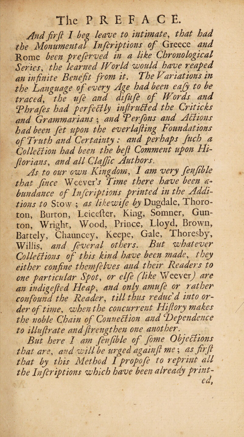 The PREFACE. And fir ft I beg leave to intimate, that had the Monumental Inferifttions of Greece and Rome been preferved in a like Chronological Series, the learned World would have reaped an in finite Benefit from it. The Variations in the Language of every Age had been eajy to be traced, the fife and difufe of Words and Thrafes had perfectly infiruCted the Criticks and Grammarians; andTerfons and AC ions had been fet upon the everlafting Foundations of Truth and Certainty : and perhaps fuch a Collection had been the beft Comment upon Hi- ftorians, and all Claffic Authors. As to our own Kingdom, I am very fenfible that fince Weever’s Time there have been a- bundance of Infcriptions printed in the Addi¬ tions to Stow ; as likewife by Dugdale, Thoro- ton, Burton, Leicefter, King, Somner, Gun- ton, Wright, Wood, Prince, Lloyd, Brown, Bartely, Chauncey, Keepe, Gale, Thoresby, Willis, and feveral others. But whatever Collections of this kind have been made, they either confine themfelves and their Readers to one particular Spot, or elfe (like Weever^ are an indigefted Heap, and only amufe or rather confound the Reader, till thus reduc d into or¬ der of time, when the concurrent Hiftory makes the noble Chain of Connection and dependence to illuftrate andftrengthen one another. But here I am fenfible of fome Objections that are, and will be urged againft me; as fir ft that by this Method I propofe to reprint all the Infcriptions which have been already print¬ ed,