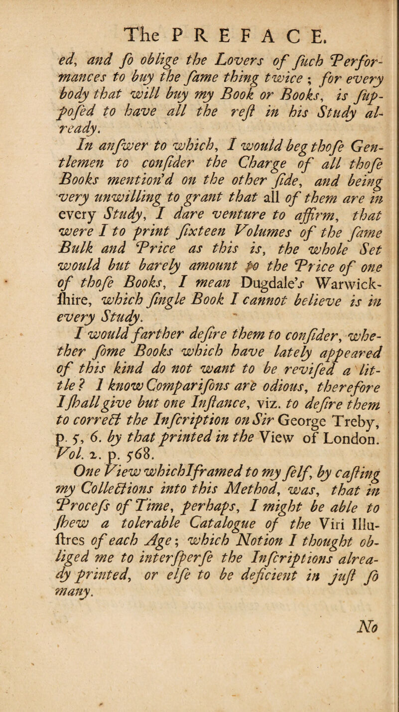 ed, and Jo oblige the Lovers of fetch Perfor¬ mances to buy the fame thing twice ; for every body that will buy my Book or Books, is feup- pofed to have all the reft in his Study al¬ ready. In anfwer to which, I wouldbegthofe Gen¬ tlemen to con fider the Charge of all thofe Books mention'd on the other fide, and being 'very unwilling to grant that all of them are in every Study, I dare venture to affirm, that were I to print fixteen Volumes of the fame Bulk and Price as this is, the whole Set would but barely amount po the Price of one of thofe Books, I mean DugdaleV Warwick- /hire, which Jingle Book I cannot believe is in every Study. I would farther deftre them to confider, whe¬ ther feme Books which have lately appeared of this kind do not want to be revifed a lit¬ tle ? 1 know Comparifons are odious, therefore IJlo all give but one Inftance, viz. to defire them to correct the Inficription on Sir George Treby, p. 5% 6. by that printed in the View” of London. Vol. 2. p. 568. One View whichlframed to my felf by cafting my Colie Elions into this Method, was, that in Procefs of Time, perhaps, I might be able to Jhew a tolerable Catalogue of the Viri Illu- ftres of each Age; which Notion I thought ob¬ liged me to interfperfe the Infecriptions alrea¬ dy printed, or elfe to be deficient in juft fo ¥ No