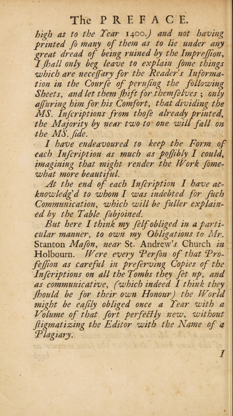 high as to the Tear 1400.^ and not having printed fo many of them as to lie under any great dread of being ruined by the Impreffion, I jhall only beg leave to explain fome things which are necefary for the Reader s Informa¬ tion in the Courfe of perujing the following Sheets, and let them jhift for themfelves ; only affuring him for his Comfort, that dividing the MS. Infcriptions from thofe already printed, the Majority by near two to one will fall on the MS. fide. I have endeavoured to keep the Form of each Infcription as much as pofiibly I could, imagining that might render the Work fome- what more beautiful. At the end of each Infcription I have ac¬ knowledged to whom I was indebted for finch Communication, which will be fuller explain¬ ed by the Table fubjoined. But here I think my fe If obliged in a parti¬ cular manner, to own my Obligations to Mr. Stanton Mafon, near St. AndrewV Church in Holbourn. Were every Ferfon of that Fro- fejfion as careful in preferving Copies of the Infcriptions on all the Tombs they fet up, and as communicative, (which indeed I think they Jhould be for their own Honour) the World might be eafily obliged once a Tear with a Volume of that fort perfectly new, without ftigmatizing the Editor with the Name of a Flagiary. I