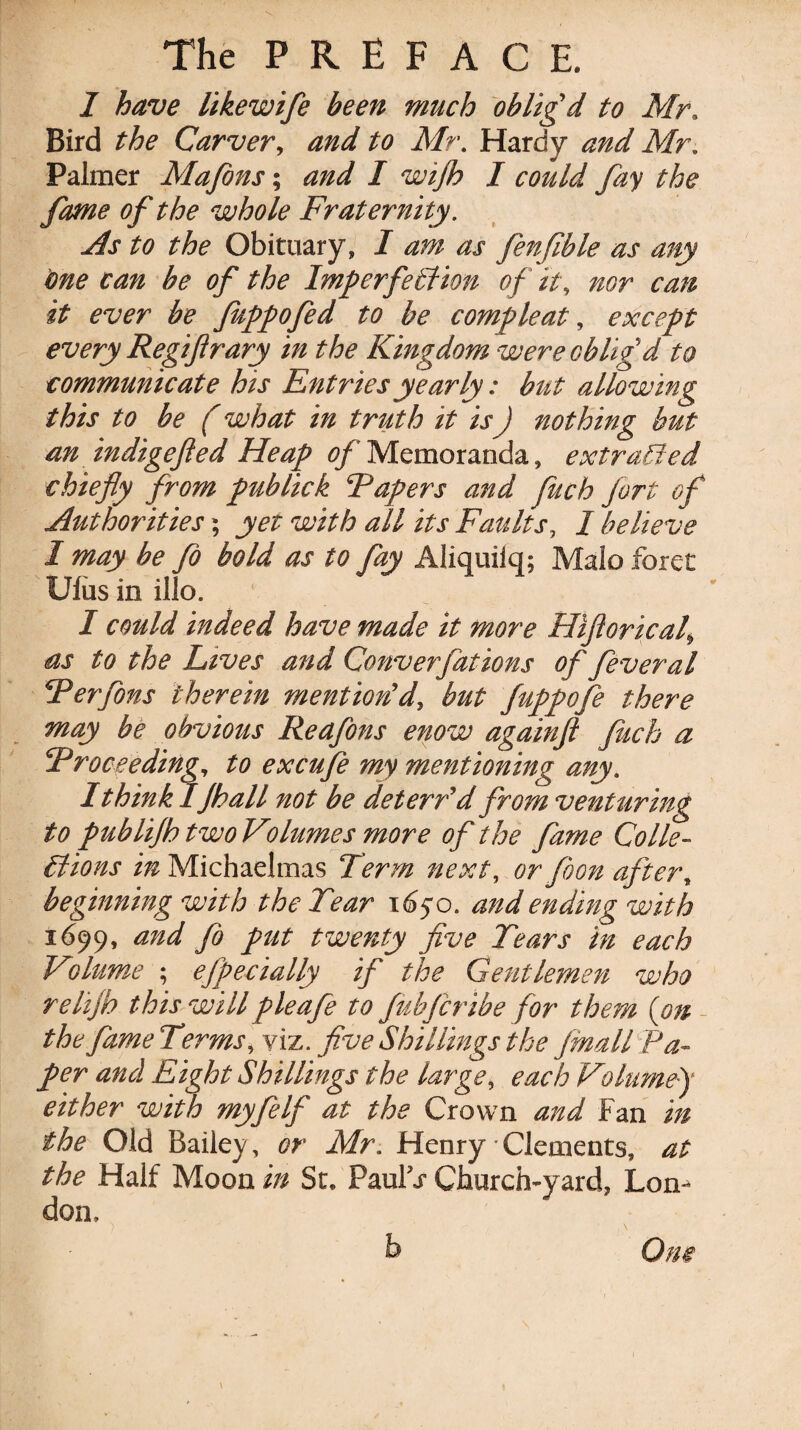 I have likewife been much obligd to Mr. Bird the Carver, and to Mr. Hardy and Mr. Palmer Mafons; / could fay the fame of the whole Fraternity. As to the Obituary, / ^ fenfible as any one can be of the ImperfeSfion of it, nor can it ever be fuppofed to be compleat, except every Regiftrary in the Kingdom were oblig d to communicate his Entriesyearly: but allowing this to be (what in truth it isJ nothing but an indigefted Heap 0/Memoranda, ext raided chiefly from pub lick Papers and fuch fort of Authorities 5 yet with all its Faults, I believe I may be fo bold as to fay Aliquiiq; Maio force Ulus in illo. I could indeed have made it more Hiflorical\ as to the Lives and Converfations of fever al Perfons therein mention'd, but fuppofe there may be obvious Reafons enow againft fuch a Proceeding, to excufe my mentioning any. I think IJhall not be det err'd from venturing to publijh two Volumes more of the fame Colle¬ ctions in Michaelmas Term next, or foon after, beginning with the Tear 1650. and ending with 1699, and fo put twenty five Tears in each Volume ; efpecially if the Gentlemen who relijh this will pie afe to fubfcribe for them (on the fame Terms, viz. five Shillings the Jmall Pa¬ per and Eight Shillings the large, each Volumef either with myfelf at the Crown and Fan in the Old Bailey, or Mr. Henry Clements, at the Half Moon in St. Paul t Church-yard, Lon¬ don. ) \ b One