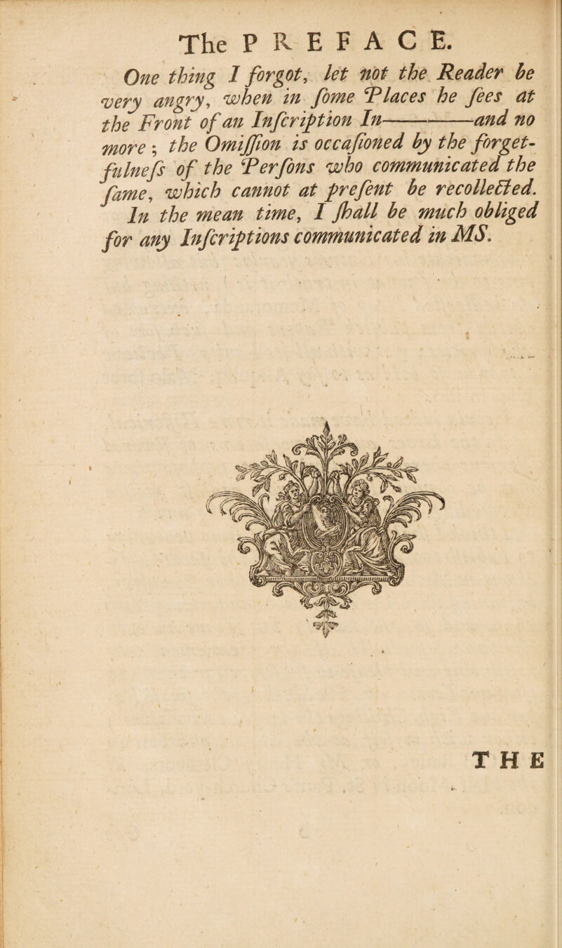 One thing I forgot, let not the Reader be very angry, when in feme *Places he fees at the Front of an Infer ftion In-and no more; the Omijfeon is occafioned by the forget- fulnefs of the ‘Perfins who communicated the fame, which cannot at prefent be recollelied. In the mean time, IJhall be much obliged for any Infer if t ions communicated in MS. THE V- ' • ' '