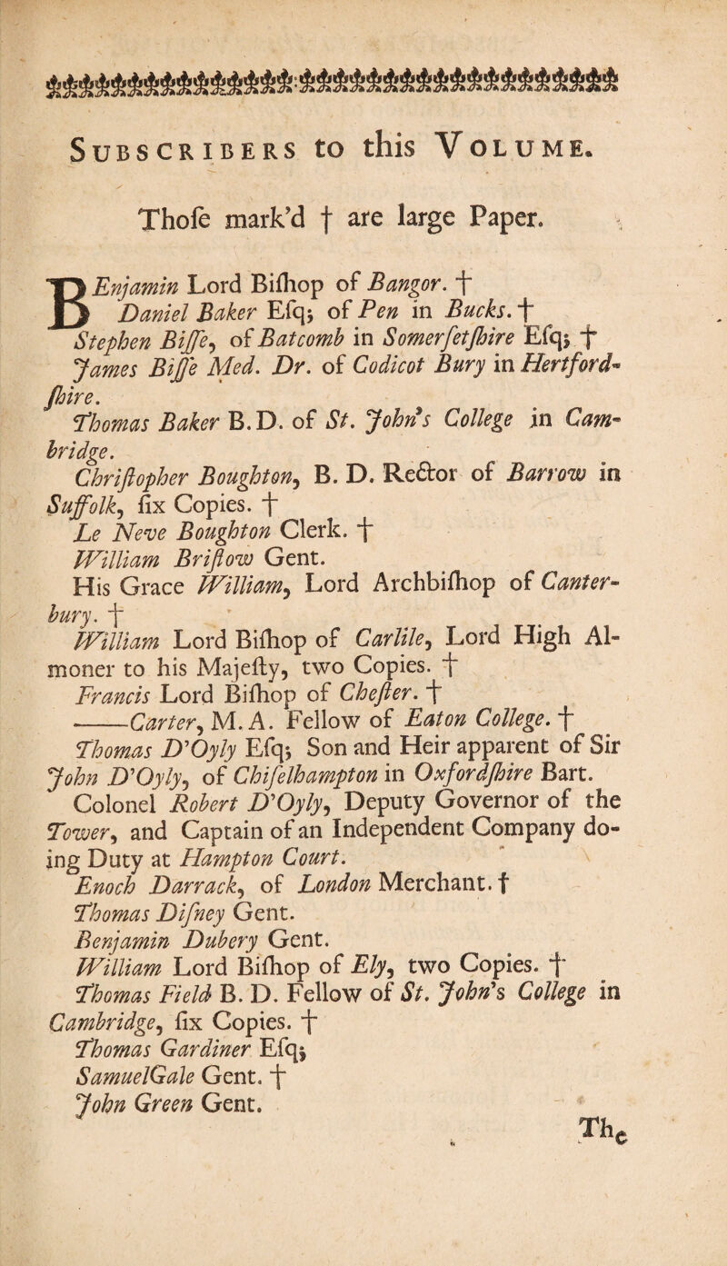 Subscribers to this Volume. s Thofe mark'd f are large Paper. BEnjamin Lord Bifhop of Bangor, f Daniel Baker Efq* of Pen in Bucks. + Stephen Biffe, of Bat comb in Somerfetjhire Efq* f James Biffe Med. Dr. of Codicot Bury in Hertford- Jhire. Thomas Baker B.D. of St. John's College in Cam¬ bridge. Chriftopher Boughton, B. D. Reftor of Barrow in Suffolk, fix Copies, f Le Neve Boughton Clerk. ~j“ William Brifiow Gent. His Grace William? Lord Archbifhop of Canter¬ bury. + William Lord Bifhop of Carlile9 Lord High Al¬ moner to his Majefty, two Copies, f Francis Lord Bifhop of Chefter. f --Carter, M. A. Fellow of Eaton College, f Thomas D'Oyly FJq* Son and Heir apparent of Sir John D’Oyly5 of Chifelhampton in Oxfordjhire Bart. Colonel Robert D'Oyly, Deputy Governor of the Tower5 and Captain of an Independent Company do¬ ing Duty at Hampton Court. Enoch Darrack, of London Merchant, f Thomas Difney Gent. Benjamin Dubery Gent. William Lord Bifhop of £/y, two Copies, f Thomas Field B. D. Fellow of St. John's College in Cambridge, fix Copies. t~ Thomas Gardiner Efqj SamuelGale Gent. ~j“ John Green Gent. Thc fe L V