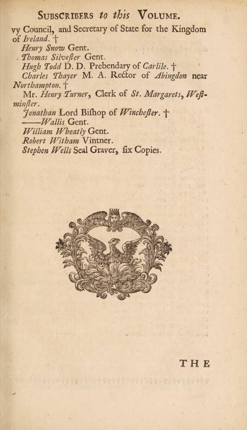 vy Council, and Secretary of State for the Kingdom of Ireland. f* Henry Snow Gent. . Thomas Silvefter Gent. Hugh Todd D. D. Prebendary of Carlile. \ ’ Charles Thayer M. A. ReClor of Abingdon near Northampton, f Mr. Henry Turner, Clerk of St, Margarets, Weft* minfter. Jonathan Lord Bifliop of Winchefler. •«——Wallis Gent. William Wheatly Gent. Robert With am Vintner. Stephen Wells Seal Graver, fix Copies. % ) THE \