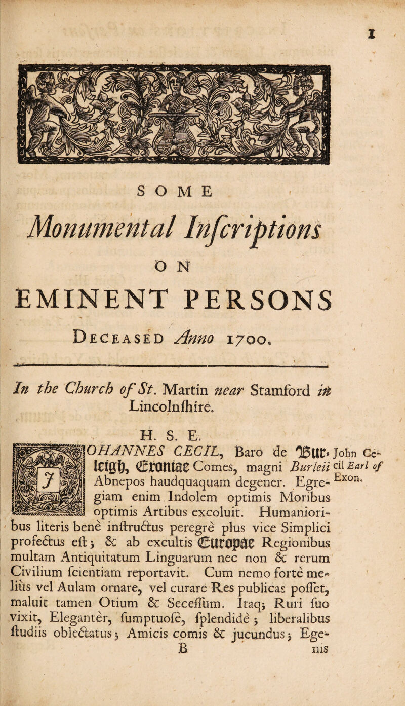 SOME Monumental Infcriptions O N EMINENT PERSONS Deceased Anno i/oo. In the Church of St. Martin near Stamford in Lincolnfhire. a H. S. E. JOHANNES CECIL,, Baro de 05ttr= John Ce~ ‘ leigl), croniae Comes, magni BurleiiEarl °f | Abnepos haudquaquam degener. Egre« Exoru s giam enim Indolem optimis Moribus optimis Artibus excoluit. Humaniori- bus literis bene inftru&us peregre plus vice Simplici profedhls eft 5 6c ab excultis CtitOP^C Regibnibus multam Antiquitatum Linguarum nec non 6c rerum Civilium fcientiam reportavit. Cum nemo forte me¬ lius vel Aulam ornare, vel curare Res publicas poflet, maluit tamen Otium 6c SeceiTum. Iraq* Ruri fuo vixit, Eleganter, fumptuofe, fplendide 5 liberalibus Eudiis oblcdlatus 3 Amicis comis 6c jucundus 3 Ege* B ms