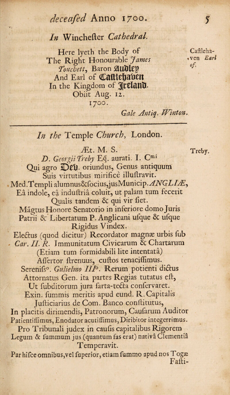 v. In Winchefter Cathedral. Here lyeth the Body of The Right Honourable James ' Touchett, Baron £UlSl£$ And Earl of cattle&a&eit In the Kingdom of 3|ceteflQ. Obiit Aug. iz. 1700. Gale Antiq. IVinton. ..1 17 ........... .. ■■■I i- ' In the Temple Church, London. /Et. M. S. D. GeorgiiIreby Eq. aurati. I. Cmi Qui agro Dell, oriundus, Genus antiquum Suis virtutibus mirifice illullravit. Med.Templiahjmnus&focius,jusMunicip.y/ATTTE, Ea indole, ea induftria coluit, ut palam turn fecerit Qualis tandem & qui vir fiet. Magtus Honore Senatorio in inferiore domo Juris Patrii Libertatum P. Anglicani ufque & ufque Rigidus Vindex. Eleftus (quod dicitur) Recordator magnas urbis fub - Car. II. R. Jmmunitatum Civicarum 5c Chartarum (Etiam turn formidabili lite intentata) Aflertor ftrenuus, cuftos tenaciffimus. Serenifs0. Gulielmo 111°. Rerum potienti diftus Attornatus Gen. ita partes Regias tutatus elf, Ut fubditorum jura farta-tedfo. confervaret. Exin. fummis meritis apud eund. R.Capitalis Jufticiarius de Com. Banco confti tutus, In placitis dirimendis, Patronorum, Caufarum Auditor Patientiliimus, Enodator acutiffimus,Diribitor integerrimus. Pro Tribunali judex in cauhs capitalibus Rigorem Legum & fummum jus (quantum fas erat) nativa Clemenria Temperavit. Par hifee omnibus,vel fuperior, etiam fummo apud nos Togsc Fafti- Caftleha- ven Earl ofl Treby.