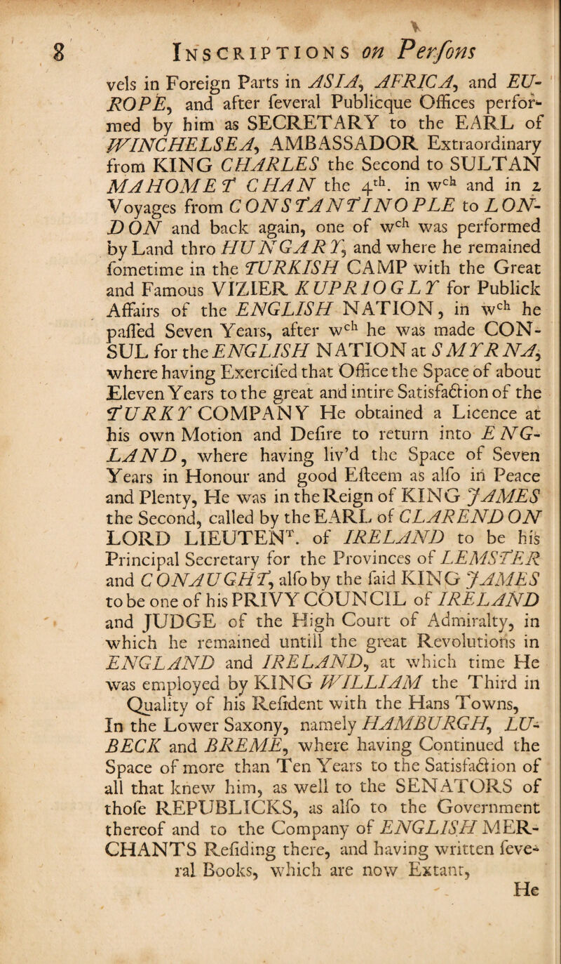 Inscriptions on Perfons vels in Foreign Parts in ASIA, AFRICA, and EU¬ RO PE, and after feveral Publicque Offices perfor¬ med by him as SECRETARY to the EARL of WINCHELSEA, AMBASSADOR Extraordinary from KING CHARLES the Second to SULTAN MAHOMET CHAN the 4th. in wch and in z Voyages from C ON S TA N I31 NO PEE to L ON- DON and back again, one of wch was performed by Land thro HUN GAR Y5 and where he remained fometime in the TURKISH CAMP with the Great and Famous VIZIER KUPR10GLT for Publick Affairs of the ENGLISH NATION, in wch he paffed Seven Years, after wch he was made CON¬ SUL for the ENGLISH NATION at SMYRNA, where having Exercifed that Office the Space of about Eleven Years to the great and intire Satisfadion of the TURKY COMPANY He obtained a Licence at his own Motion and Deiire to return into E NG- LANDj where having liv’d the Space of Seven Years in Honour and good Efteem as alfo in Peace and Plenty, He was in the Reign of KING JAMES the Second, called by the EARL of CL AREND ON LORD LIEUTENL of IRELAND to be his Principal Secretary for the Provinces of LEMSTER and CONAUGHT\ alfo by the faid KING JAMES to be one of his PRIVY COUNCIL of IRELAND and JUDGE of the High Court of Admiralty, in which he remained untiil the great Revolutions in ENGLAND and IRELAND, at which time He was employed by KING WILLIAM the Third in Quality of his Reifdent with the Hans Towns, In the Lower Saxony, namely HAMBURGH, LU- BECK and BREME, where having Continued the Space of more than Ten Years to the Satisfa&ion of all that knew him, as well to the SENATORS of thofe REPUBLICKS, as alfo to the Government thereof and to the Company of ENGLISH MER¬ CHANTS Refiding there, and having written feve* ral Books, which are now Extant, He