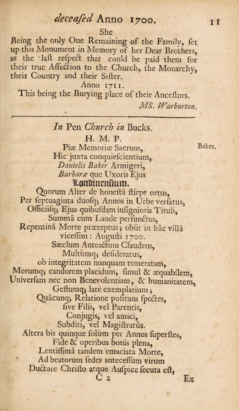 She Being the only One Remaining of the Family, fet up this Monument in Memory of her Dear Brothers, as the Taft refpect that could be paid them for their true Affection to the Church, the Monarchy, their Country and their Sifter. Anno 1711. This being the Burying place of their Anccftors. MS. M^arburton. F In Pen Church in Bucks. H. M. P. Pix Memoriae Sacrum, Hie juxta conquiefcientium, Daniel is Baker Armigeri, Barbara que Uxoris Ejus £onwnen(jtittn Quorum Alter de honefta ftirpe ortus, Per feptuaginta duofqj Annos in Urbe verfatus, Officiifqj Ejus quibufdam infignioris Tituli, Summa cum Laude perfun&us, Repentina Morte prxreptus j obiit in hac villa viceftim : Augufti 1700, Sxclum Anteaftum Claudens, Multumqj defideratus, ob integritatem nunquam temeratam, Mommq* candorem placidum, fimul 6c xquabilem, Univerfam nec non Benevolentiam, 6c humanitatem, Geftumq* late exemplarium y Quacunq* Relatione pofitum fpedtes, five Filii, vel Parentis, Conjugis, vel amici, Subditi, vel Magiftratus. Altera bis quinque folum per Annos fuperftes. Fide & operibus bonis plena, Lentiffima tandem emaciata Morte, Ad beatorum fedes anteceftlim virum Du£tore Chrilto atque x^ufpice fecuta eft, Q z Ex Baker