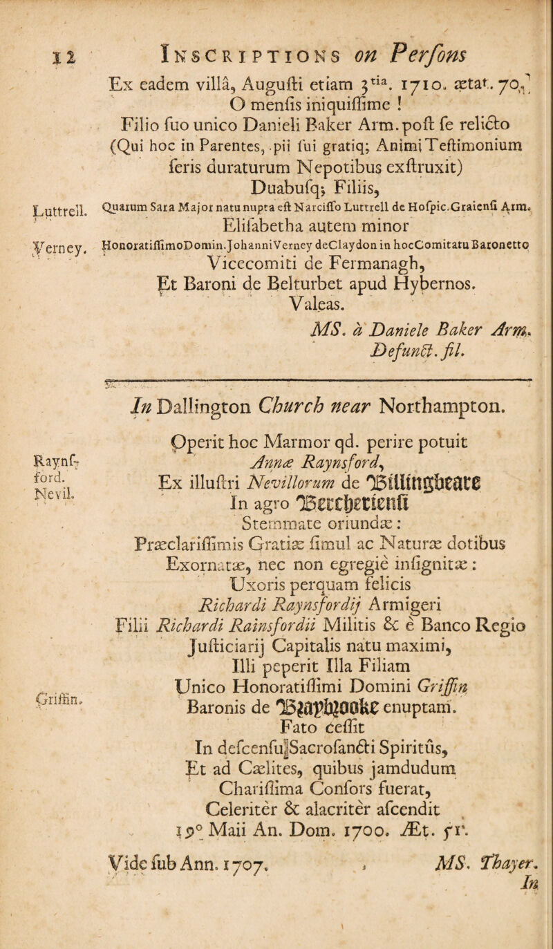 Luttrell. Eerney. Raynk ford. NeviL I 4 j *V Griffin, Ex eadem villa, Augufti etiam 3tia. 1710. astat. 70^ O menfis iniquiffime ! Filio fuo unico Danieli Baker Arm. poll fe reliclo (Qui hoc in Parentcs, pii fui gratiq; AnimiTeftimonium feris duraturum Nepotibus exftruxit) Duabufqj Filiis, Quarum Sara Major natunupta eft Narciftb Luttrell de Hofpic.Graienfi Arm. Elifabetha autem minor HonoratiflimoDomin.JohanniVerney deClaydon in hocComitatu Baronetto Vicecomiti de Fermanagh, Et Baroni de Belturbet apud Hybernos. Valeas. MS. a Daniele Baker Arm,. Defunft. fil. In Dallington Church near Northampton. Pperit hoc Marmor qd. perire potuit Ann# Ray ns ford. Ex illuftri Nevillorum de O5llltt1g&C3C0 In agro TSUttytimfi Sternmate oriund^: Prseclariffimis Gratis fimul ac Naturse dotibus Exornane, nec non egregie iniignitse: Uxoris perquam felicis Richardi Raynsfordij Armigeri Filii Richardi Rainsfordii Militis 6c e Banco Regio J ufbiciarij Capitalis natu maximi, Illi peperit Ilia Filiam Unico Honoratiffimi Domini Griffin Baronis de enuptam. Fato Ceffit In defcenfu^Sacrofanfti Spiritus, Et ad Cadites, quibus jamdudum Charifiima Confors fuerat, Celeriter 6c alacriter afcendit _ 1 ip°Maii An. Dom. 1700, iEt. f r. Vide fub Ann. 1707. i MS, Thayer. In ' . * V