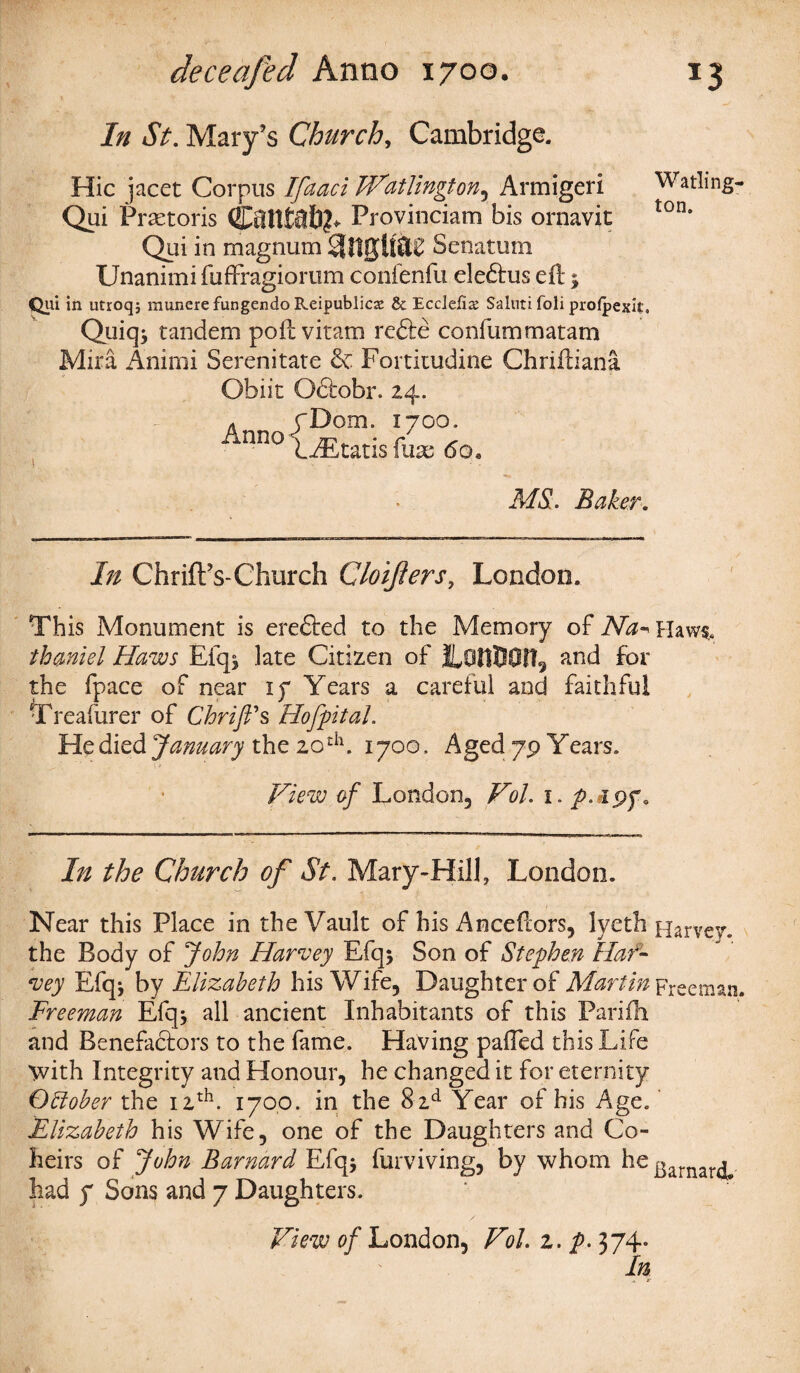 In St. Mary’s Church, Cambridge. Hie jacet Corpus Ifaaci Watlington, Armigeri Watling- Qui Pra-toris Cfilttal)?* Provinciam bis ornavit ton' Qui in magnum Senatum Unanimi fuffragiorum confenfu eledlus eft; Qui in utroq; raunere fungendo Reipublicse & EccJefi^ Saiuti foli profpexit. Quiq; tandem poft vitam redte conlummatam Mira Animi Serenitate & Fortitudine Chriftiana Obiit Oftobr. 24. - rDom. 1700. ‘ nno LEtatis fuae 6o, MS. Baker. In Chr ill’s-Church Cloijiers, London. This Monument is erefted to the Memory of Na- Haws,. thmiel Haws Efq* late Citizen of ILOttUOfl^ and for the fpace of near if Years a careful and faithful \Treafurer of Chrift's Hofpital. He died January the 20th. 1700, Aged 79 Years. View of London, Vol. 1. p.ei^f. In the Church of St. Mary-Hill, London. Near this Place in the Vault of his Anceftors, lyeth Harvey, the Body of John Harvey Efq* Son of Stephen Har¬ vey Efqj by Elizabeth his Wife, Daughter of Martin Freeman. Freeman Efq* all ancient Inhabitants of this Parifh and Benefaftors to the fame. Having pafted this Life 'with Integrity and Honour, he changed it for eternity October the 12th. 1700. in the 8 zd Year of his Age. Elizabeth his Wife, one of the Daughters and Co¬ heirs of John Barnard Efq* furviving, by whom he garnar^ had f Sons and 7 Daughters. View of London, Vol. 2. p. 374. In