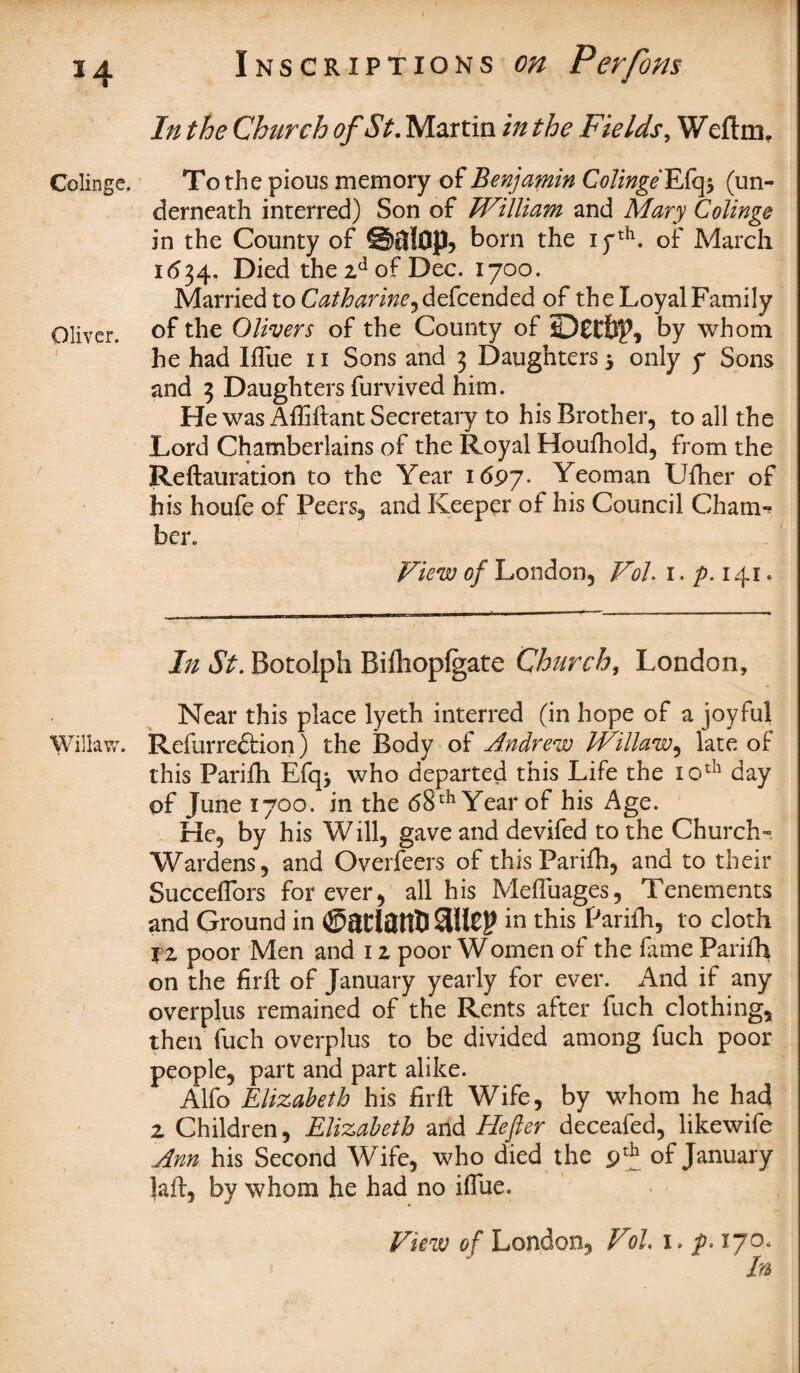 Colinge, Oliver. Willaw. Inscriptions on Perfom In the Church of St. Martin in the Fields, Weftm, To the pious memory of Benjamin Colinge EXqy (un¬ derneath interred) Son of William and Mary Colinge in the County of @$!op, born the iyth. of March 1634. Died the 2d of Dec. 1700. Married to Catharine, defcended of the Loyal Family of the Olivers of the County of by whom he had Ifliie 11 Sons and 3 Daughters $ only 7 Sons and 3 Daughters furvived him. He was Affiftant Secretary to his Brother, to all the Lord Chamberlains of the Royal Houfhold, from the Reftauration to the Year 1697. Yeoman Ufher of his houfe of Peers, and Keeper of his Council Cham*? her. View of London, Vol. 1. p. 141. In St. Botolph Bifhopfgate Church, London, Near this place lyeth interred (in hope of a joyful Refurre&ion) the Body of Andrew Willaw, late of this Parifh Efq> who departed this Life the 10th day of June 1700. in the <58th Year of his Age. He, by his Will, gave and devifed to the Church- Wardens, and Overfeers of this Parifh, and to their SuccefTors forever, all his Mefluages, Tenements and Ground in ©atlatfl) StllCj? in this Parifh, to cloth iz poor Men and 12 poor Women of the fame Parifh on the firfl of January yearly for ever. And if any overplus remained of the Rents after fuch clothing, then fuch overplus to be divided among fuch poor people, part and part alike. Alfo Elizabeth his firft Wife, by whom he had 2 Children, Elizabeth and Hefier deceafed, likewife Ann his Second Wife, who died the 9th of January lafl, by whom he had no iffue. Vtew of London, Vol. 1 • 17^* In